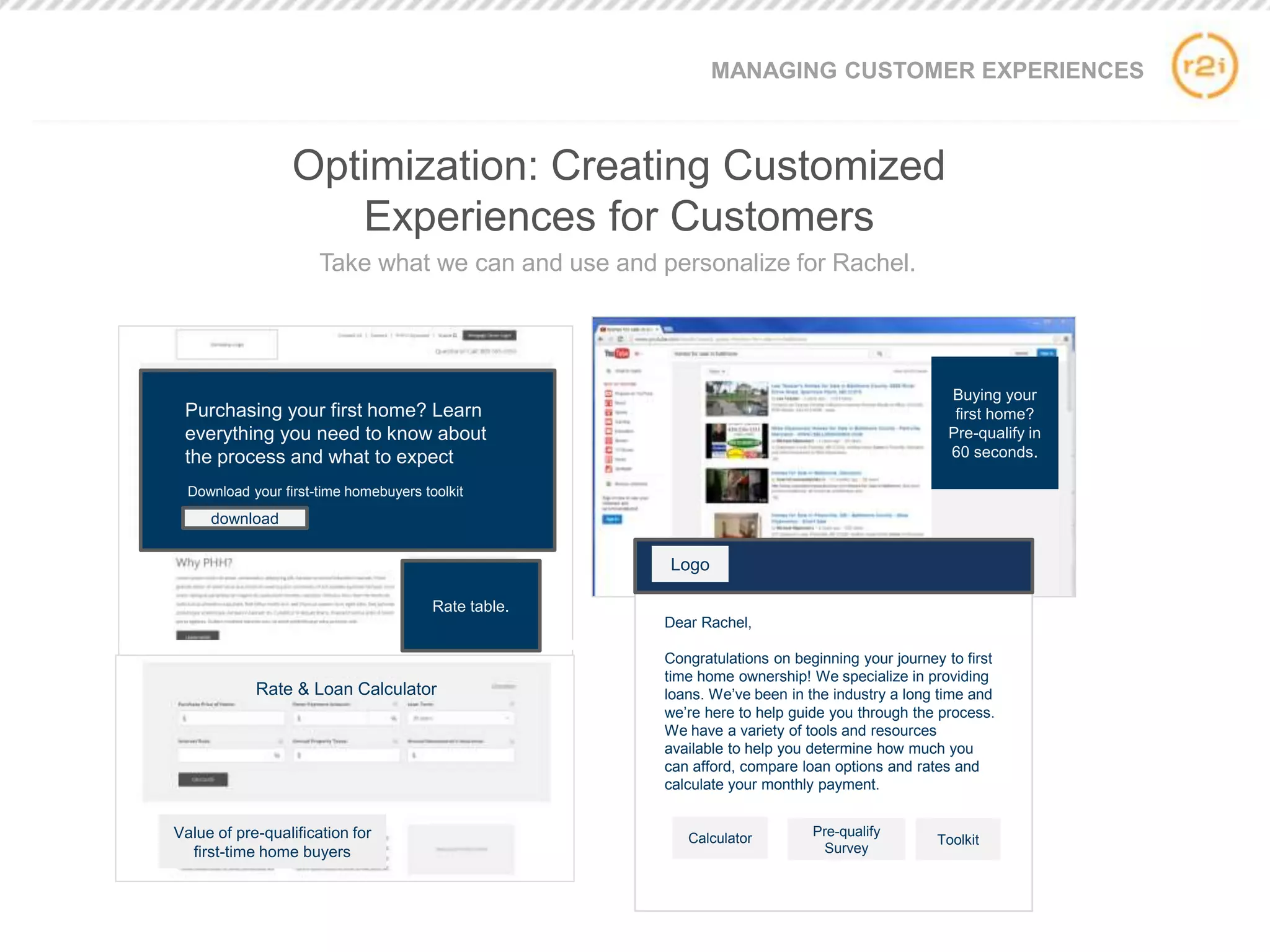 Buying your
first home?
Pre-qualify in
60 seconds.
Purchasing your first home? Learn
everything you need to know about
the process and what to expect
Download your first-time homebuyers toolkit
download
Value of pre-qualification for
first-time home buyers
Dear Rachel,
Congratulations on beginning your journey to first
time home ownership! We specialize in providing
loans. We’ve been in the industry a long time and
we’re here to help guide you through the process.
We have a variety of tools and resources
available to help you determine how much you
can afford, compare loan options and rates and
calculate your monthly payment.
Calculator Pre-qualify
Survey
Toolkit
Logo
Rate table.
MANAGING CUSTOMER EXPERIENCES
Optimization: Creating Customized
Experiences for Customers
Take what we can and use and personalize for Rachel.
Rate & Loan Calculator
 