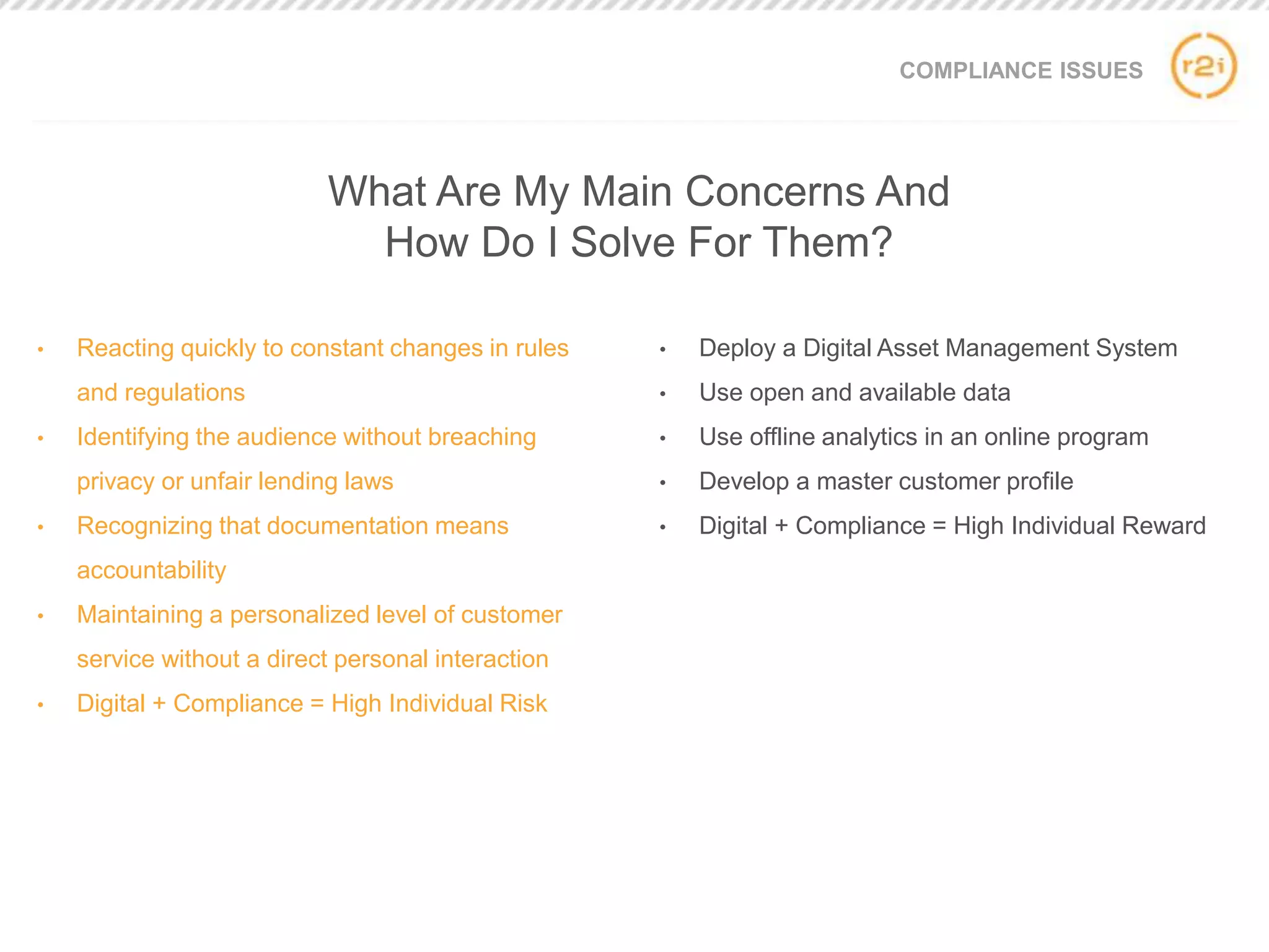 COMPLIANCE ISSUES
• Reacting quickly to constant changes in rules
and regulations
• Identifying the audience without breaching
privacy or unfair lending laws
• Recognizing that documentation means
accountability
• Maintaining a personalized level of customer
service without a direct personal interaction
• Digital + Compliance = High Individual Risk
• Deploy a Digital Asset Management System
• Use open and available data
• Use offline analytics in an online program
• Develop a master customer profile
• Digital + Compliance = High Individual Reward
What Are My Main Concerns And
How Do I Solve For Them?
 