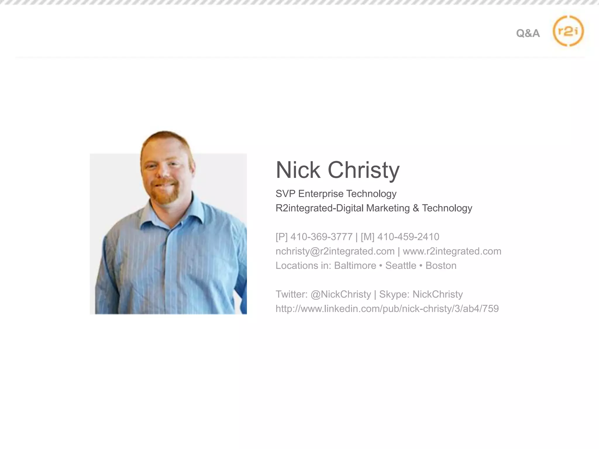 Q&A
Nick Christy
SVP Enterprise Technology
R2integrated-Digital Marketing & Technology
[P] 410-369-3777 | [M] 410-459-2410
nchristy@r2integrated.com | www.r2integrated.com
Locations in: Baltimore • Seattle • Boston
Twitter: @NickChristy | Skype: NickChristy
http://www.linkedin.com/pub/nick-christy/3/ab4/759
 