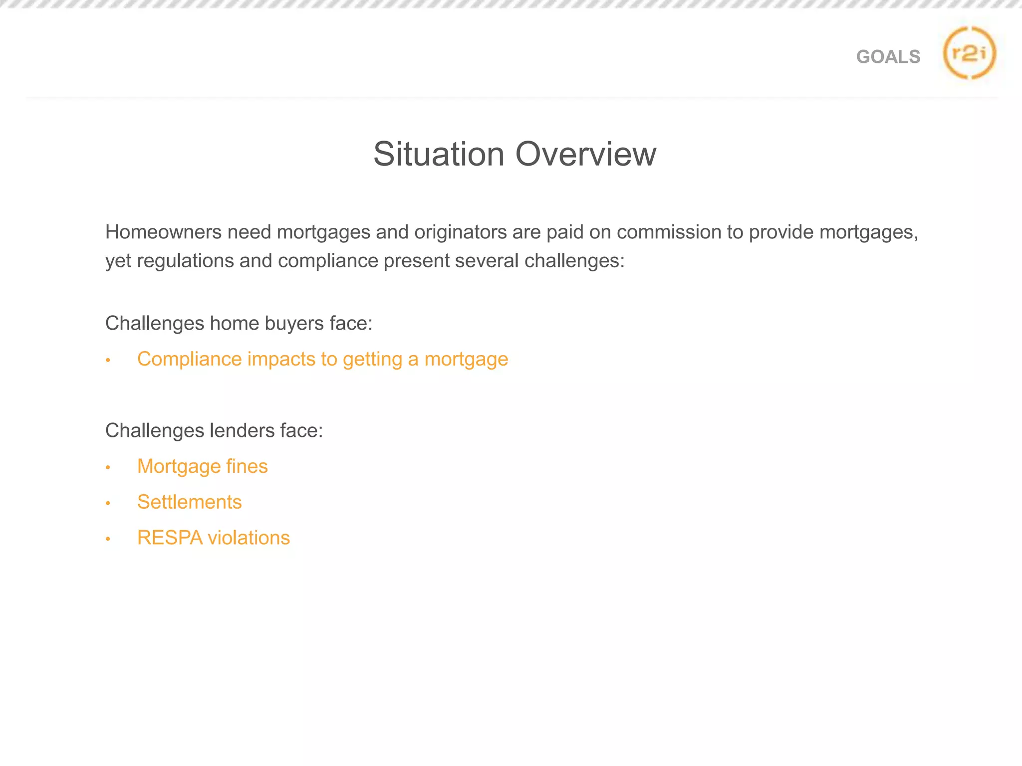 GOALS
Homeowners need mortgages and originators are paid on commission to provide mortgages,
yet regulations and compliance present several challenges:
Challenges home buyers face:
• Compliance impacts to getting a mortgage
Challenges lenders face:
• Mortgage fines
• Settlements
• RESPA violations
Situation Overview
 