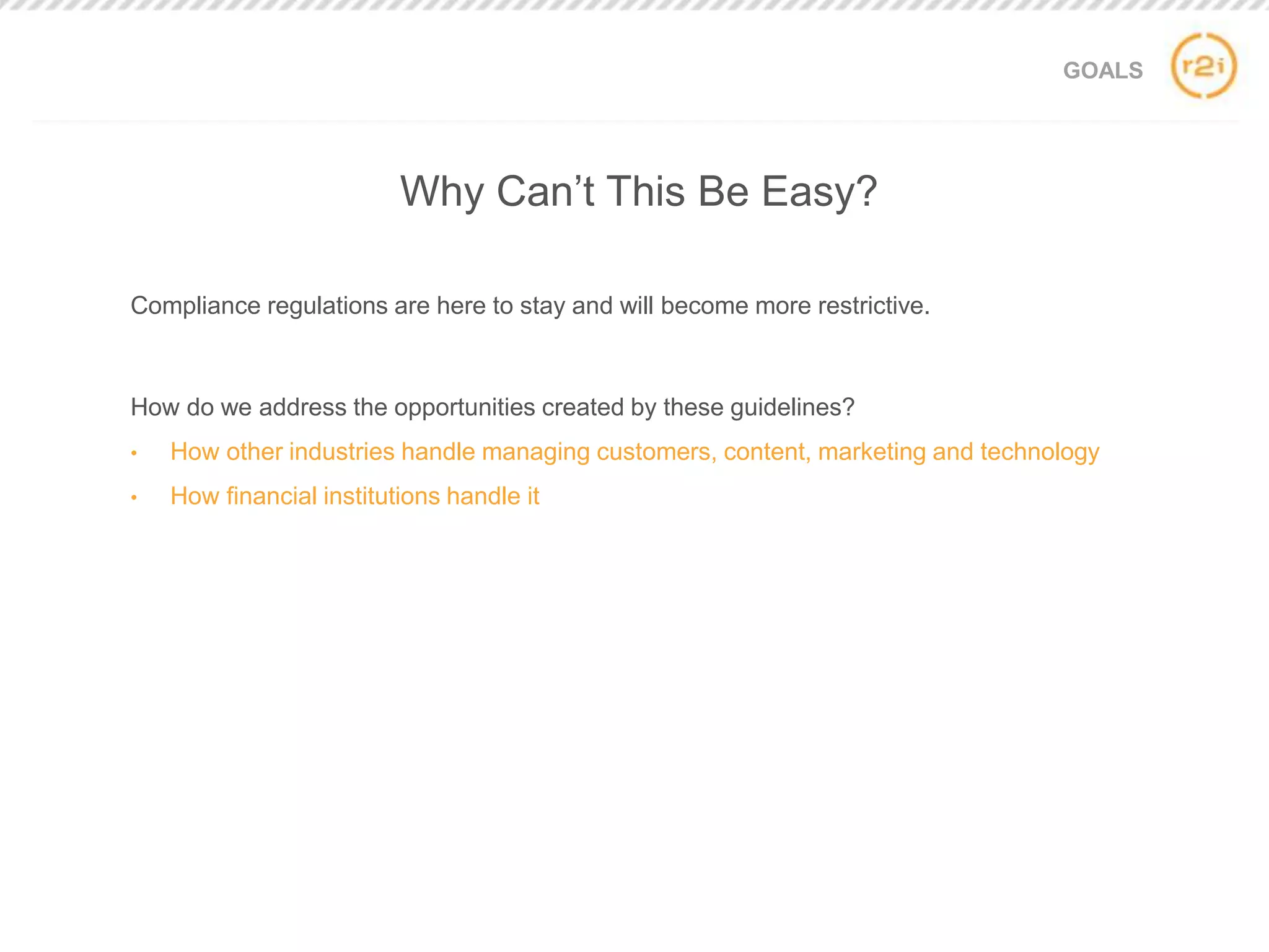 GOALS
Compliance regulations are here to stay and will become more restrictive.
How do we address the opportunities created by these guidelines?
• How other industries handle managing customers, content, marketing and technology
• How financial institutions handle it
Why Can’t This Be Easy?
 