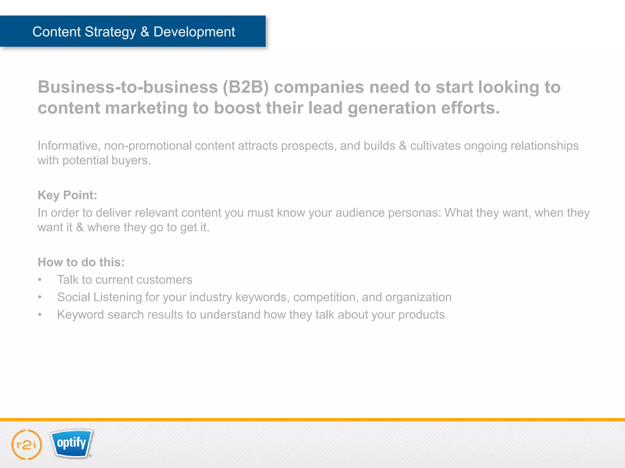 Content Strategy & Development



Business-to-business (B2B) companies need to start looking to
content marketing to boost their lead generation efforts.

Informative, non-promotional content attracts prospects, and builds & cultivates ongoing relationships
with potential buyers.

Key Point:
In order to deliver relevant content you must know your audience personas: What they want, when they
want it & where they go to get it.

How to do this:
• Talk to current customers
• Social Listening for your industry keywords, competition, and organization
• Keyword search results to understand how they talk about your products
 