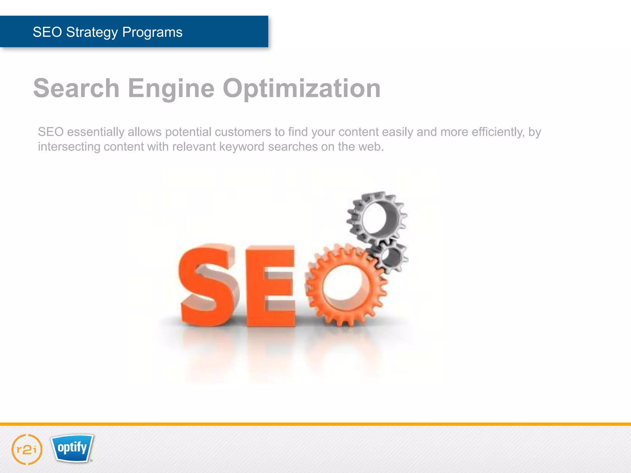 SEO Strategy Programs



Search Engine Optimization
SEO essentially allows potential customers to find your content easily and more efficiently, by
intersecting content with relevant keyword searches on the web.
 