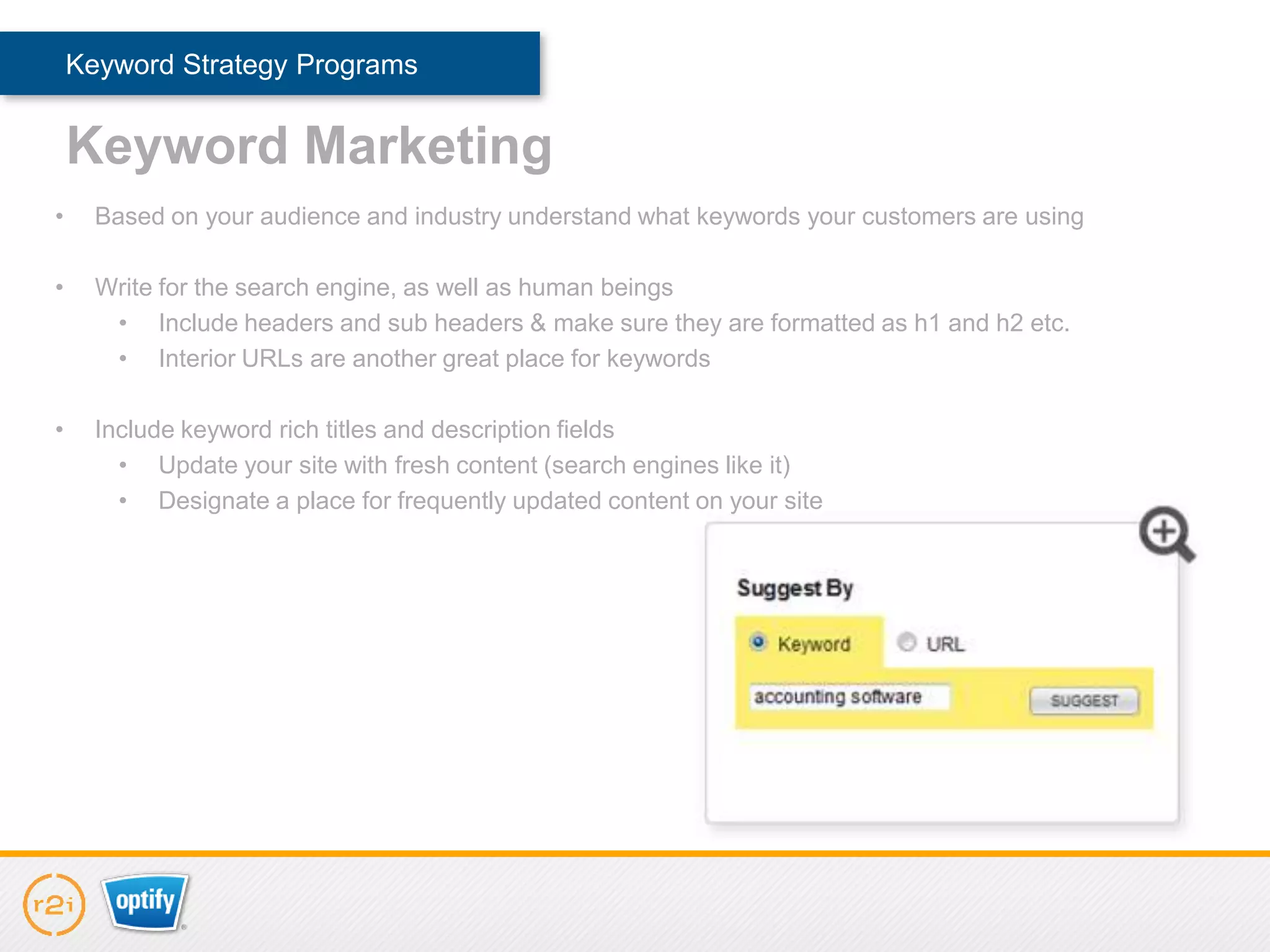 Keyword Strategy Programs


    Keyword Marketing
•     Based on your audience and industry understand what keywords your customers are using

•     Write for the search engine, as well as human beings
       • Include headers and sub headers & make sure they are formatted as h1 and h2 etc.
       • Interior URLs are another great place for keywords

•     Include keyword rich titles and description fields
        • Update your site with fresh content (search engines like it)
        • Designate a place for frequently updated content on your site
 