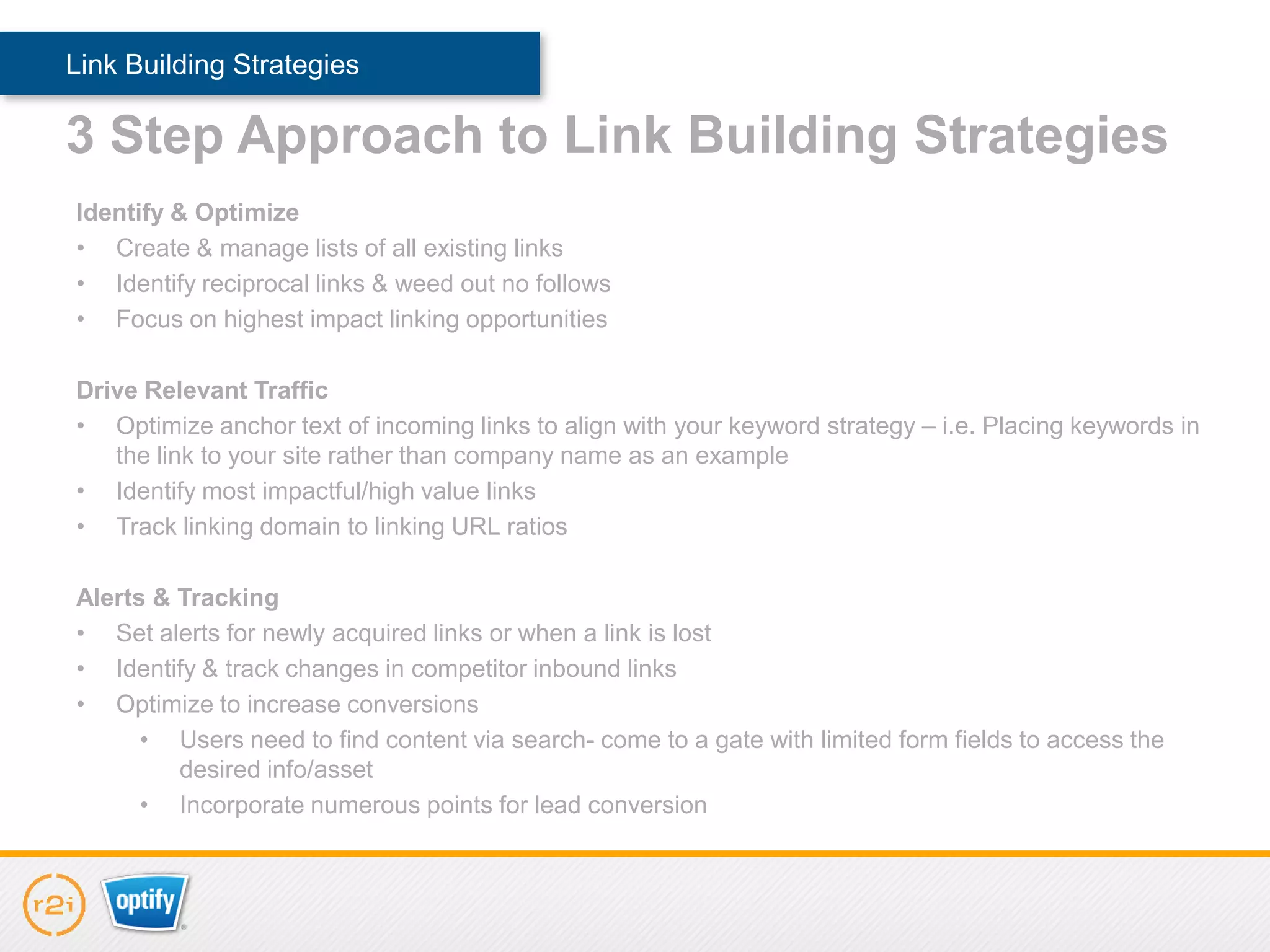 Link Building Strategies

3 Step Approach to Link Building Strategies
Identify & Optimize
• Create & manage lists of all existing links
• Identify reciprocal links & weed out no follows
• Focus on highest impact linking opportunities

Drive Relevant Traffic
• Optimize anchor text of incoming links to align with your keyword strategy – i.e. Placing keywords in
   the link to your site rather than company name as an example
• Identify most impactful/high value links
• Track linking domain to linking URL ratios

Alerts & Tracking
• Set alerts for newly acquired links or when a link is lost
• Identify & track changes in competitor inbound links
• Optimize to increase conversions
      • Users need to find content via search- come to a gate with limited form fields to access the
         desired info/asset
      • Incorporate numerous points for lead conversion
 