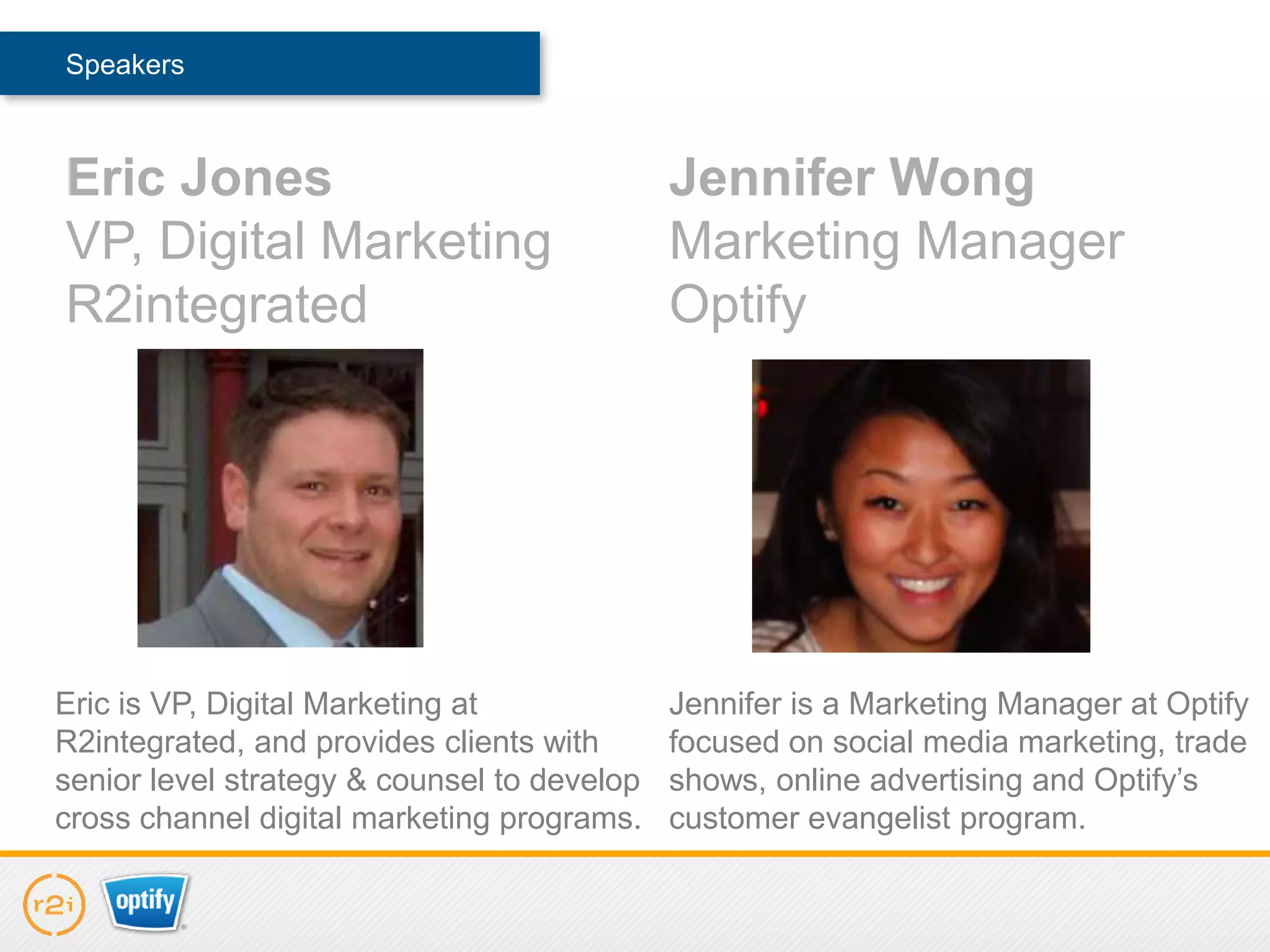 Speakers



Eric Jones                                   Jennifer Wong
VP, Digital Marketing                        Marketing Manager
R2integrated                                 Optify




Eric is VP, Digital Marketing at             Jennifer is a Marketing Manager at Optify
R2integrated, and provides clients with      focused on social media marketing, trade
senior level strategy & counsel to develop   shows, online advertising and Optify’s
cross channel digital marketing programs.    customer evangelist program.
 
