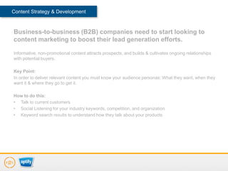 Content Strategy & Development



Business-to-business (B2B) companies need to start looking to
content marketing to boost their lead generation efforts.

Informative, non-promotional content attracts prospects, and builds & cultivates ongoing relationships
with potential buyers.

Key Point:
In order to deliver relevant content you must know your audience personas: What they want, when they
want it & where they go to get it.

How to do this:
• Talk to current customers
• Social Listening for your industry keywords, competition, and organization
• Keyword search results to understand how they talk about your products
 