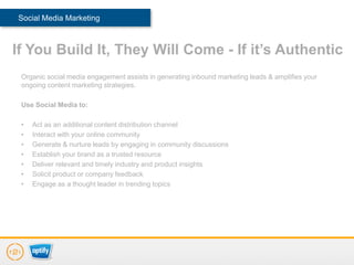 Social Media Marketing



If You Build It, They Will Come - If it’s Authentic
 Organic social media engagement assists in generating inbound marketing leads & amplifies your
 ongoing content marketing strategies.

 Use Social Media to:

 •   Act as an additional content distribution channel
 •   Interact with your online community
 •   Generate & nurture leads by engaging in community discussions
 •   Establish your brand as a trusted resource
 •   Deliver relevant and timely industry and product insights
 •   Solicit product or company feedback
 •   Engage as a thought leader in trending topics
 