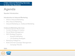 5 New Inbound Marketing Services
to Grow Your Business

Agenda
Speaker Introduction

Introduction to Inbound Marketing
• What is Inbound Marketing
• Why Inbound Marketing
• Inbound Marketing vs. Outbound Marketing

5 Inbound Marketing Services
• Content Strategy & Creation
• Social Media Management
• SEO Strategy Programs
     • Keyword Marketing
     • Link Building Strategies
• Marketing Intelligence
• Multi-Channel Campaign Management
     • Campaign Results

Q&A
 