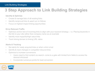 Link Building Strategies

3 Step Approach to Link Building Strategies
Identify & Optimize
• Create & manage lists of all existing links
• Identify reciprocal links & weed out no follows
• Focus on highest impact linking opportunities

Drive Relevant Traffic
• Optimize anchor text of incoming links to align with your keyword strategy – i.e. Placing keywords in
   the link to your site rather than company name as an example
• Identify most impactful/high value links
• Track linking domain to linking URL ratios

Alerts & Tracking
• Set alerts for newly acquired links or when a link is lost
• Identify & track changes in competitor inbound links
• Optimize to increase conversions
      • Users need to find content via search- come to a gate with limited form fields to access the
         desired info/asset
      • Incorporate numerous points for lead conversion
 