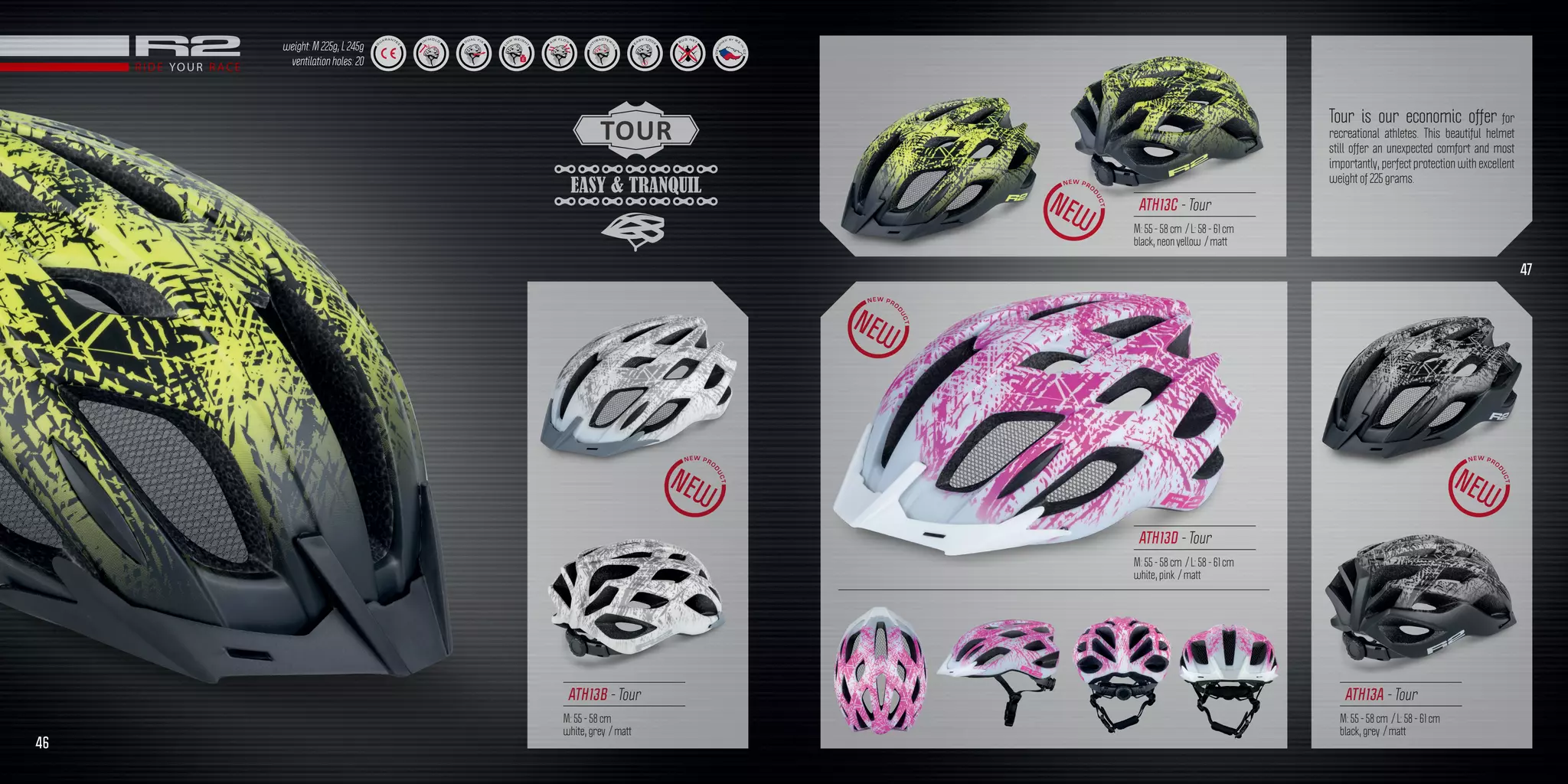 TOUR
EASY & TRANQUIL
ATH13B - Tour
M: 55 - 58 cm
white, grey / matt
Tour is our economic offer for
recreational athletes. This beautiful helmet
still offer an unexpected comfort and most
importantly, perfect protection with excellent
weight of 225 grams.
weight: M 225g, L 245g
ventilation holes: 20
ATH13C - Tour
M: 55 - 58 cm / L: 58 - 61 cm
black, neon yellow / matt
ATH13A - Tour
M: 55 - 58 cm / L: 58 - 61 cm
black, grey / matt
ATH13D - Tour
M: 55 - 58 cm / L: 58 - 61 cm
white, pink / matt
46
47
 