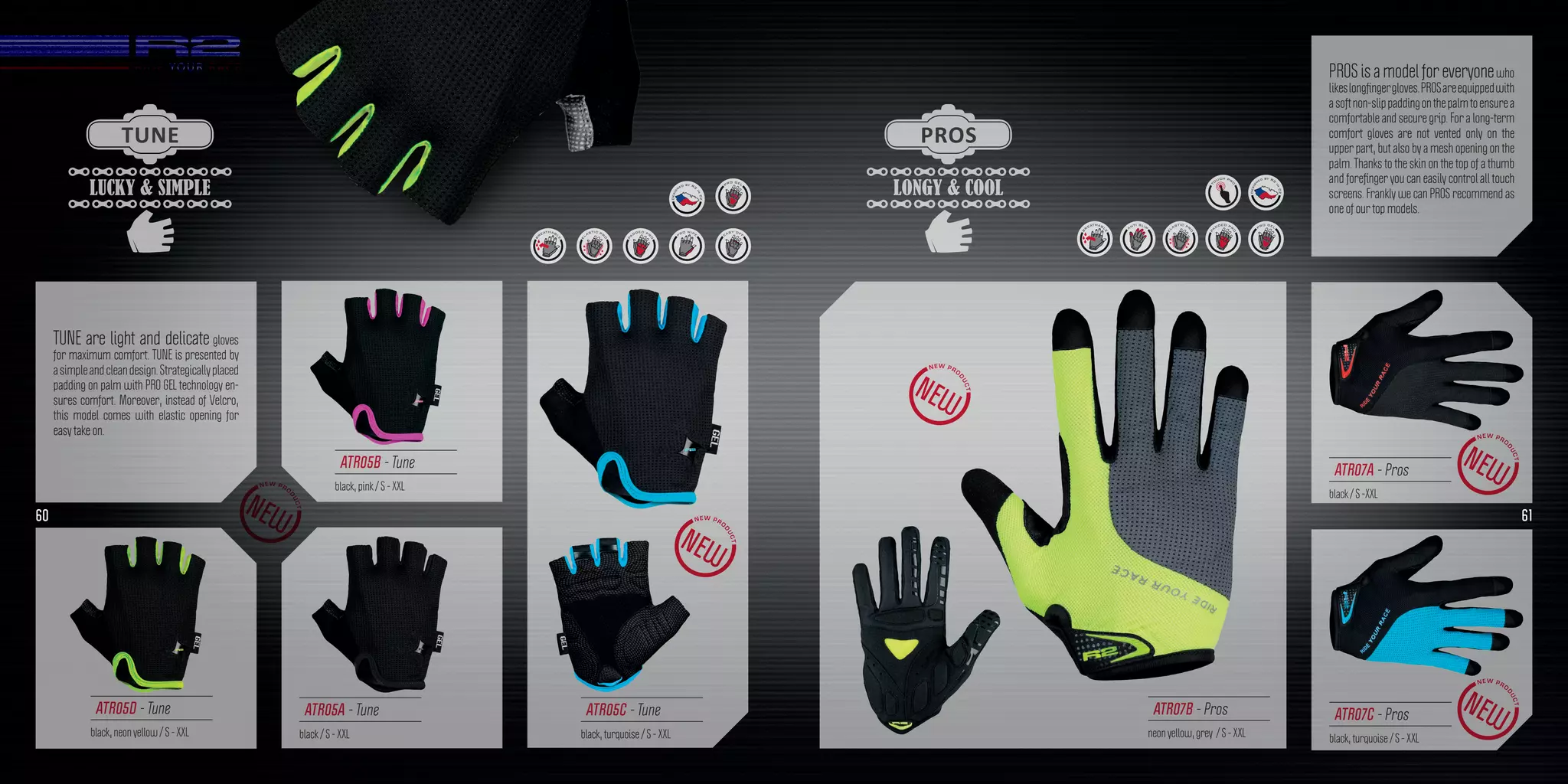 LUCKY & SIMPLE
TUNE
PROS is a model for everyonewho
likeslongfingergloves.PROSareequippedwith
asoftnon-slippaddingonthepalmtoensurea
comfortable and secure grip. For a long-term
comfort gloves are not vented only on the
upper part, but also by a mesh opening on the
palm. Thanks to the skin on the top of a thumb
and forefinger you can easily control all touch
screens. Frankly we can PROS recommend as
one of our top models.
TUNE are light and delicate gloves
for maximum comfort. TUNE is presented by
asimpleandcleandesign.Strategicallyplaced
padding on palm with PRO GEL technology en-
sures comfort. Moreover, instead of Velcro,
this model comes with elastic opening for
easy take on.
ATR05A - Tune
black / S - XXL
ATR05C - Tune
black, turquoise / S - XXL
ATR05D - Tune
black, neon yellow / S - XXL
ATR05B - Tune
black, pink / S - XXL
ATR07C - Pros
black, turquoise / S - XXL
ATR07A - Pros
black / S -XXL
ATR07B - Pros
neon yellow, grey / S - XXL
LONGY & COOL
PROS
60 61
 