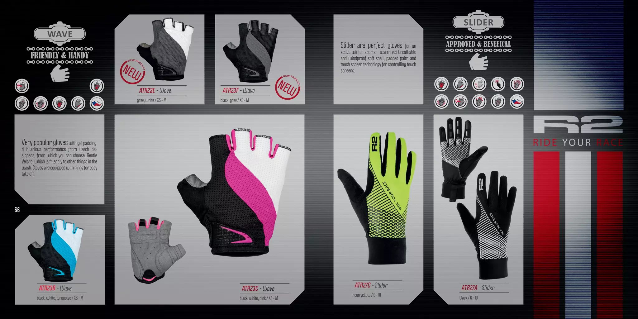 FRIENDLY & HANDY
WAVE
APPROVED & BENEFICAL
SLIDER
Slider are perfect gloves for an
active winter sports - warm yet breathable
and windproof soft shell, padded palm and
touch screen technology for controlling touch
screens.
Very popular gloveswith gel padding.
4 hilarious performance from Czech de-
signers, from which you can choose. Gentle
Velcro, which is friendly to other things in the
wash.Glovesareequippedwithringsforeasy
take off.
ATR27C - Slider
neon yellow / 6 - 10
ATR23C - Wave
black, white, pink / XS - M
ATR23F - Wave
black, grey / XS - M
ATR23E - Wave
grey, white / XS - M
66
ATR27A - Slider
black / 6 - 10
ATR23B - Wave
black, white, turquoise / XS - M
 
