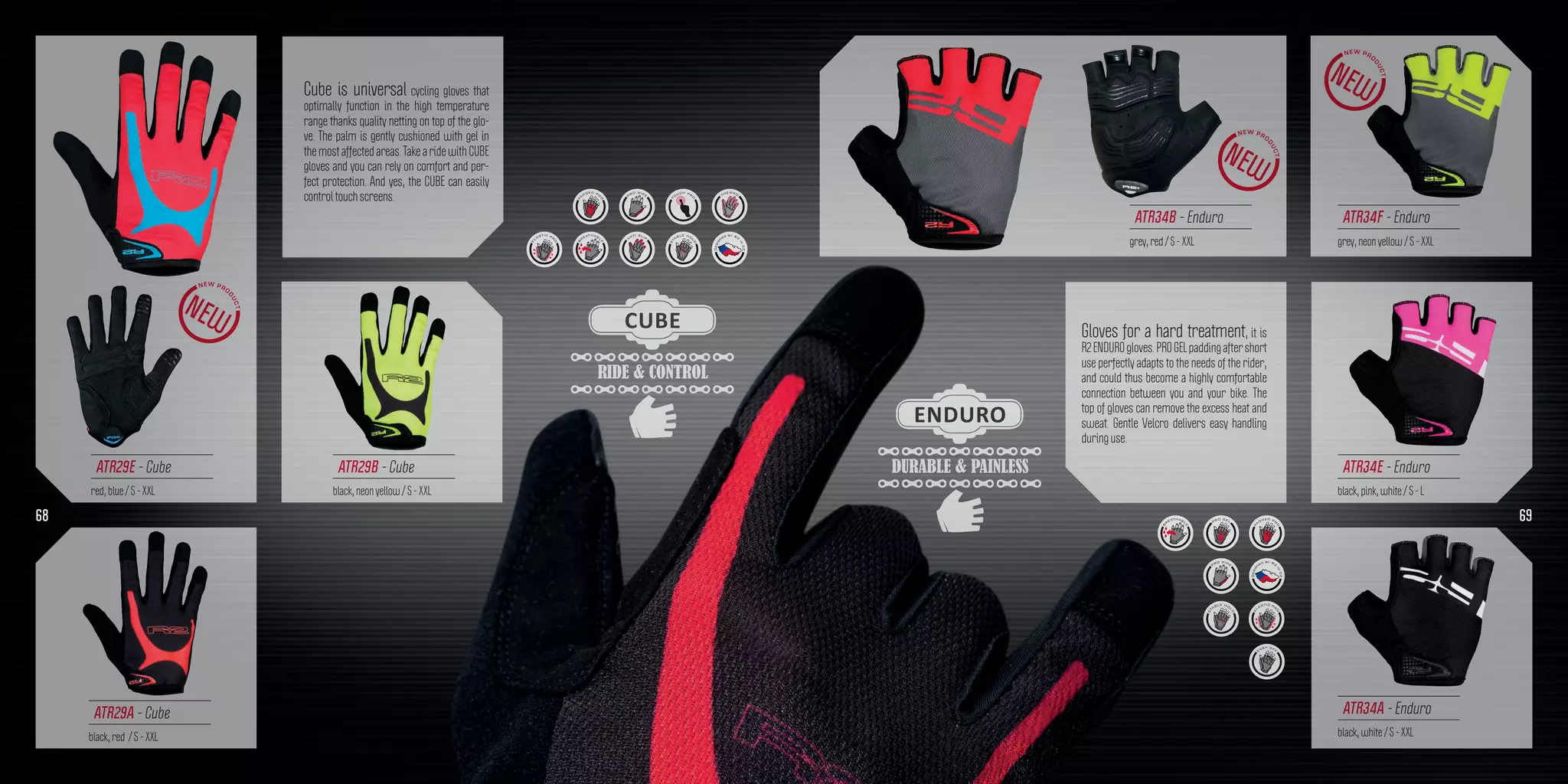 RIDE & CONTROL
CUBE
DURABLE & PAINLESS
ENDURO
Cube is universal cycling gloves that
optimally function in the high temperature
range thanks quality netting on top of the glo-
ve. The palm is gently cushioned with gel in
the most affected areas. Take a ride with CUBE
gloves and you can rely on comfort and per-
fect protection. And yes, the CUBE can easily
control touch screens.
Gloves for a hard treatment, it is
R2ENDUROgloves.PROGELpaddingaftershort
use perfectly adapts to the needs of the rider,
and could thus become a highly comfortable
connection between you and your bike. The
top of gloves can remove the excess heat and
sweat. Gentle Velcro delivers easy handling
during use.
ATR29A - Cube
black, red / S - XXL
ATR34B - Enduro
grey, red / S - XXL
ATR34F - Enduro
grey, neon yellow / S - XXL
ATR34E - Enduro
black, pink, white / S - L
ATR34A - Enduro
black, white / S - XXL
ATR29E - Cube
red, blue / S - XXL
ATR29B - Cube
black, neon yellow / S - XXL
68 69
 