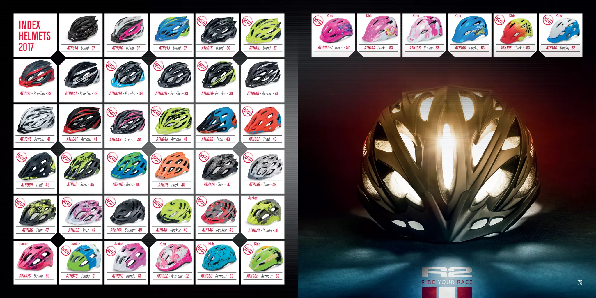ATH02M - Pro-Tec - 39
ATH07D - Bondy - 51
ATH04E - Arrow - 41
ATH10A- Ducky - 53
ATH07G - Bondy - 51
ATH04F - Arrow - 41
ATH10B - Ducky - 53
ATH05G - Armour - 52
ATH04J - Arrow - 41
ATH10D - Ducky - 53
ATH02N - Pro-Tec - 39
ATH10E - Ducky - 53
ATH02O- Pro-Tec - 39
ATH14B - Spyker - 49
ATH05H - Armour - 52
ATH08F - Trail - 43
ATH10G - Ducky - 53
ATH11D - Rock - 45
ATH01K - Wind - 36ATH01A - Wind - 37 ATH01G - Wind - 37 ATH01L - Wind - 37ATH01J - Wind - 37
ATH02I - Pro-Tec - 39 ATH02J - Pro-Tec - 39
ATH04H - Arrow - 40
ATH04D - Arrow - 41
ATH08H - Trail - 43
ATH08D - Trail - 43
ATH11E - Rock - 45ATH11C - Rock - 45
ATH13D - Tour - 47
ATH13A - Tour - 47
ATH14C - Spyker - 49ATH14A - Spyker - 49
ATH07C - Bondy - 50
ATH07B - Bondy - 50
ATH05I - Armour - 52
ATH05E - Armour - 52
ATH13C - Tour - 47
ATH13B - Tour - 46
Junior Junior Junior
Junior
Kids KidsKids KidsKids Kids
75
Kids Kids Kids
INDEX
HELMETS
2017
 
