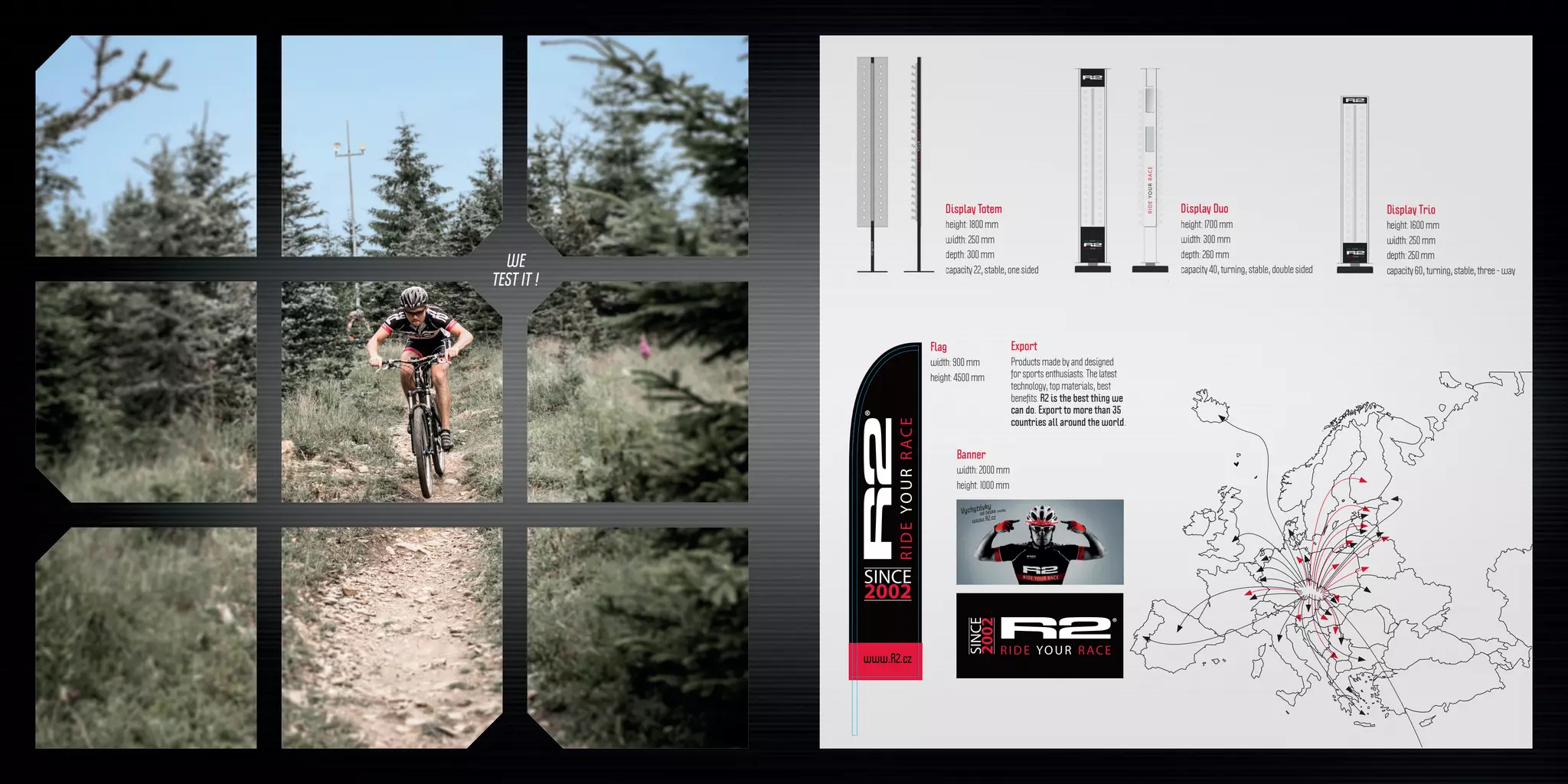 WE
TEST IT !
0
5
25
75
95
100
0
5
25
75
95
100
0
5
25
75
95
100
0
5
25
75
95
100
plachta_r2_logo_2000x1000a
17. května 2016 15:34:32
0
5
25
75
95
100
0
5
25
75
95
100
0
5
25
75
95
100
0
5
25
75
95
100
vlajka_r2_vyroci
17. května 2016 11:22:35
Export
Products made by and designed
for sports enthusiasts. The latest
technology, top materials, best
benefits. R2 is the best thing we
can do. Export to more than 35
countries all around the world.
Display Totem
height: 1800 mm
width: 250 mm
depth: 300 mm
capacity 22, stable, one sided
Display Trio
height: 1600 mm
width: 250 mm
depth: 250 mm
capacity 60, turning, stable, three - way
Banner
width: 2000 mm
height: 1000 mm
Flag
width: 900 mm
height: 4500 mm
Display Duo
height: 1700 mm
width: 300 mm
depth: 260 mm
capacity 40, turning, stable, double sided
 