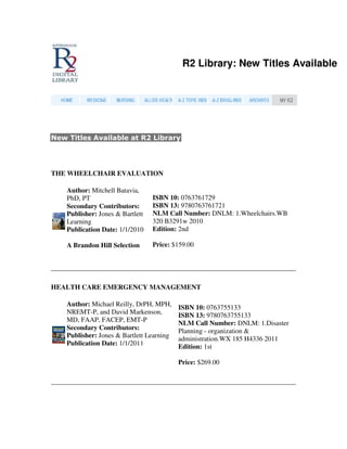 R2 Library: New Titles Available




New Titles Available at R2 Library




THE WHEELCHAIR EVALUATION

    Author: Mitchell Batavia,
    PhD, PT                       ISBN 10: 0763761729
    Secondary Contributors:       ISBN 13: 9780763761721
    Publisher: Jones & Bartlett   NLM Call Number: DNLM: 1.Wheelchairs.WB
    Learning                      320 B3291w 2010
    Publication Date: 1/1/2010    Edition: 2nd

    A Brandon Hill Selection      Price: $159.00




HEALTH CARE EMERGENCY MANAGEMENT

    Author: Michael Reilly, DrPH, MPH,     ISBN 10: 0763755133
    NREMT-P, and David Markenson,          ISBN 13: 9780763755133
    MD, FAAP, FACEP, EMT-P
                                           NLM Call Number: DNLM: 1.Disaster
    Secondary Contributors:                Planning - organization &
    Publisher: Jones & Bartlett Learning   administration.WX 185 H4336 2011
    Publication Date: 1/1/2011
                                           Edition: 1st

                                           Price: $269.00
 