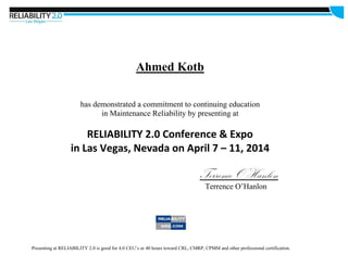 Ahmed Kotb
has demonstrated a commitment to continuing education
in Maintenance Reliability by presenting at
RELIABILITY 2.0 Conference & Expo
in Las Vegas, Nevada on April 7 – 11, 2014
Terrence O’Hanlon
Terrence O’Hanlon
Presenting at RELIABILITY 2.0 is good for 4.0 CEU’s or 40 hours toward CRL, CMRP, CPMM and other professional certification.
 