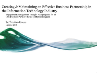 Creating & Maintaining an Effective Business Partnership in
the Information Technology Industry
  Engagement Management Thought Plan prepared for an
  IBM Business Partner’s Route to Market Program

  By : Teresita A Krueger
  13 June 2011
 