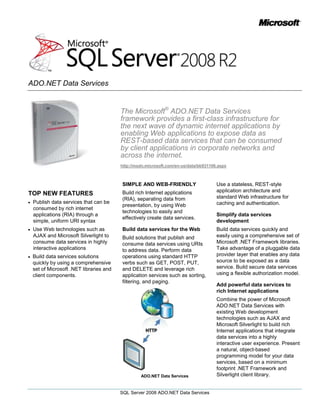 The Microsoft® ADO.NET Data Services framework provides a first-class infrastructure for the next wave of dynamic internet applications by enabling Web applications to expose data as REST-based data services that can be consumed by client applications in corporate networks and across the internet.<br />http://msdn.microsoft.com/en-us/data/bb931106.aspx<br />TOP NEW FEATURES<br />Publish data services that can be consumed by rich internet applications (RIA) through a simple, uniform URI syntax<br />Use Web technologies such as AJAX and Microsoft Silverlight to consume data services in highly interactive applications<br />Build data services solutions quickly by using a comprehensive set of Microsoft .NET libraries and client components.<br />SIMPLE AND WEB-FRIENDLY<br />Build rich Internet applications (RIA), separating data from presentation, by using Web technologies to easily and effectively create data services.<br />Build data services for the Web<br />Build solutions that publish and consume data services using URIs to address data. Perform data operations using standard HTTP verbs such as GET, POST, PUT, and DELETE and leverage rich application services such as sorting, filtering, and paging. <br />ADO.NET Data Services<br />Use a stateless, REST-style application architecture and standard Web infrastructure for caching and authentication.<br />Simplify data services development<br />Build data services quickly and easily using a comprehensive set of Microsoft .NET Framework libraries. Take advantage of a pluggable data provider layer that enables any data source to be exposed as a data service. Build secure data services using a flexible authorization model.<br />Add powerful data services to rich Internet applications<br />Combine the power of Microsoft ADO.NET Data Services with existing Web development technologies such as AJAX and Microsoft Silverlight to build rich Internet applications that integrate data services into a highly interactive user experience. Present a natural, object-based programming model for your data services, based on a minimum footprint .NET Framework and Silverlight client library. <br />Take advantage of support for:<br />Identity Resolution and Association traversal<br />Microsoft Language Integrated Query (LINQ)<br />Synchronous and asynchronous data operations<br />Create ASP.NET solutions using ADO.NET Data Services by using: <br />A new ASP.NET AJAX library<br />ASP.NET data source controls that enable data binding to a data service<br />FORMAT AND STORAGE-INDEPENDENT<br />Represent data in any store as data services, using simple open formats.<br />Expose Data as a Service<br />Build data services for relational data sources, such as Microsoft SQL Server®, MySQL, DB2, and Oracle, using the built-in support for the ADO.NET Entity Framework. Expose data services using any data store using the pluggable provider model based on LINQ interfaces.<br />Present a Conceptual View of Data <br />Translate HTTP requests for data entities identified by URIs to the appropriate executable expressions for the underlying data store. Abstract the data source to provide generic data services that can be used by any client application.<br />Deliver Data in Well-Known Formats<br />Take advantage of support for a range of data formats, such as:<br />JSON<br />ATOM/APP<br />Build data services that can provide data in the most appropriate format for the technology used to develop the client applications.<br />UNIFORM URI SYNTAX<br />Identify data entities with a URI and use standard HTTP verbs to operate on the resource.<br />Identify Data Entities using Simple URIs <br />Build client applications that access data entities through uniform URI syntax.<br />All customers in the data storehttp://server/dataservice.svc/CustomersThe customer identified by the key ‘1’http://server/dataservice.svc/Customers(1)All the orders made by customer number 1http://server/dataservice.svc/Customers(1)/Orders<br />Uniform URI Syntax<br />Use a Flexible Addressing Scheme to Perform Data Operations <br />Perform advanced data operations such as sorting and paging, and execute data service-specific operations such as validation and business logic simply by specifying URI parameters.<br />The 3rd and 4th Order (when sorted by Order ID) for Customer #1Customers(1)/Orders?$orderby=ID&$top=2&$skip=2The GetOrders method with the month parameter value 11, and the results sorted by CustomerNameGetOrders?month=11&$orderby=CustomerName<br />Perform data operations using URI syntax.<br />