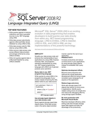 TOP NEW FEATURES<br />Write queries against in-memory collections and other queryable sources in any .NET language using LINQ.<br />Write data access code directly against a Microsoft SQL Server database by using LINQ to SQL.<br />Write data access code for XML data by using LINQ to XML. <br />Write common data access code across different data providers<br />Microsoft® SQL Server® 2008 LINQ is an exciting evolution in data programming that enables developers to build queries over data directly from within any .NET-based programming language. LINQ to Entities, LINQ to DataSet, LINQ to SQL, and LINQ to XML are key implementations of this powerful technology.<br />http://www.microsoft.com/sqlserver/2008/en/us/linq.aspx<br />and storage schemas by using LINQ to Entities.<br />Write rich queries against data in a Microsoft DataSet by using LINQ to DataSet<br />SIMPLICITY<br />Simplify your data access code and enhance the maintainability of your applications by using LINQ. Express traversal, filter, and projection operations declaratively by using any .NET-based programming language with LINQ’s set of general purpose query operators.<br />Query data in any .NET programming language<br />Write queries by using LINQ in the programming language of your choice instead of learning the SQL dialect native to your data source.<br />var customers = from c in  Customers   where c.City == quot;
Londonquot;
   select c;<br /> .NET language support<br />Use strongly typed objects in your data access code<br />Query against strongly typed data objects easily. Write data access code in the same object-oriented manner used for the rest of your application.<br />PRODUCTIVITY<br />Increase productivity and reduce run-time errors in your applications by using strongly typed objects instead of embedded SQL query syntax.<br />Optimize development efforts<br />Become more productive and optimize the overall application development effort by using a single consistent query language for all aspects of the application.<br />Reduce bugs and errors<br />Work with strongly typed CLR objects that reduce run-time errors in applications. Identify query-related coding errors at compile time and reduce the debugging effort by using strongly typed variables.<br />Be more productive with Microsoft Visual Studio<br />Maximize developer efficiency when writing code that includes strongly typed data objects and take full advantage of the productivity enhancing capabilities of Visual Studio®, such as the object browser and IntelliSense®.<br />LINQ in Visual Studio<br />FLEXIBILITY<br />Access data in a wide range of data stores while using consistent LINQ syntax. Easily adapt to the needs of a particular application scenario by taking advantage of several data source-specific implementations of LINQ to query various types of data.<br />Use LINQ with any data source<br />Use whichever implementation of LINQ is designed for your scenario:<br />LINQ to SQL for objects mapped directly to Microsoft SQL Server database schemas<br />LINQ to XML for XML data<br />LINQ to Entities for entity objects mapped to ADO.NET Data Providers<br />LINQ to DataSet to work with existing DataSet functionality<br />LINQ implementations<br />LINQ to Entities: Design flexible mappings<br />Build enterprise-grade applications using strongly typed objects mapped to different data sources including SQL Server and third-party databases. Use a common set of business objects that may differ from, and evolve independently of, your database storage schema, using flexible mapping support in the ADO.NET Entity Framework. Write one set of code to access data from a variety of data sources and schemas that can be interchanged or evolved without changing the application.New in Visual Studio 2008 SP1: Connect to SQL Server 2008 and use the new SLQ 2008 data types such as Date, DateTime2, DateTimeOffset, Time, and FileStream.<br />LINQ to SQL: OptimizeSQL Server client development<br />Rapidly build client applications directly against Microsoft SQL Server storage schemas. Work with strongly typed objects that are mapped directly to the underlying database schema.<br />New in Visual Studio 2008 SP1: Connect to SQL Server 2008 and use the new SLQ 2008 Data types such as Date, DateTime2, DateTimeOffset, Time, and FileStream.<br />LINQ to XML: Work with XML data in a familiar way<br />Use LINQ to XML to query strongly typed XML objects that represent XML data. LINQ to XML provides a comprehensive in-memory XML programming API that enables you to work with XML data in a familiar way.<br />