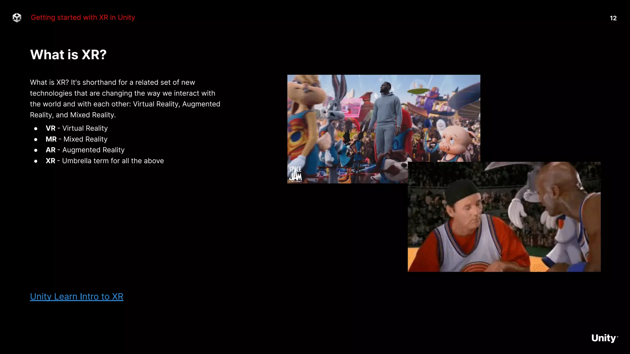 What is XR?
Getting started with XR in Unity
What is XR? It's shorthand for a related set of new
technologies that are changing the way we interact with
the world and with each other: Virtual Reality, Augmented
Reality, and Mixed Reality.
● VR - Virtual Reality
● MR - Mixed Reality
● AR - Augmented Reality
● XR - Umbrella term for all the above
Unity Learn Intro to XR
12
 