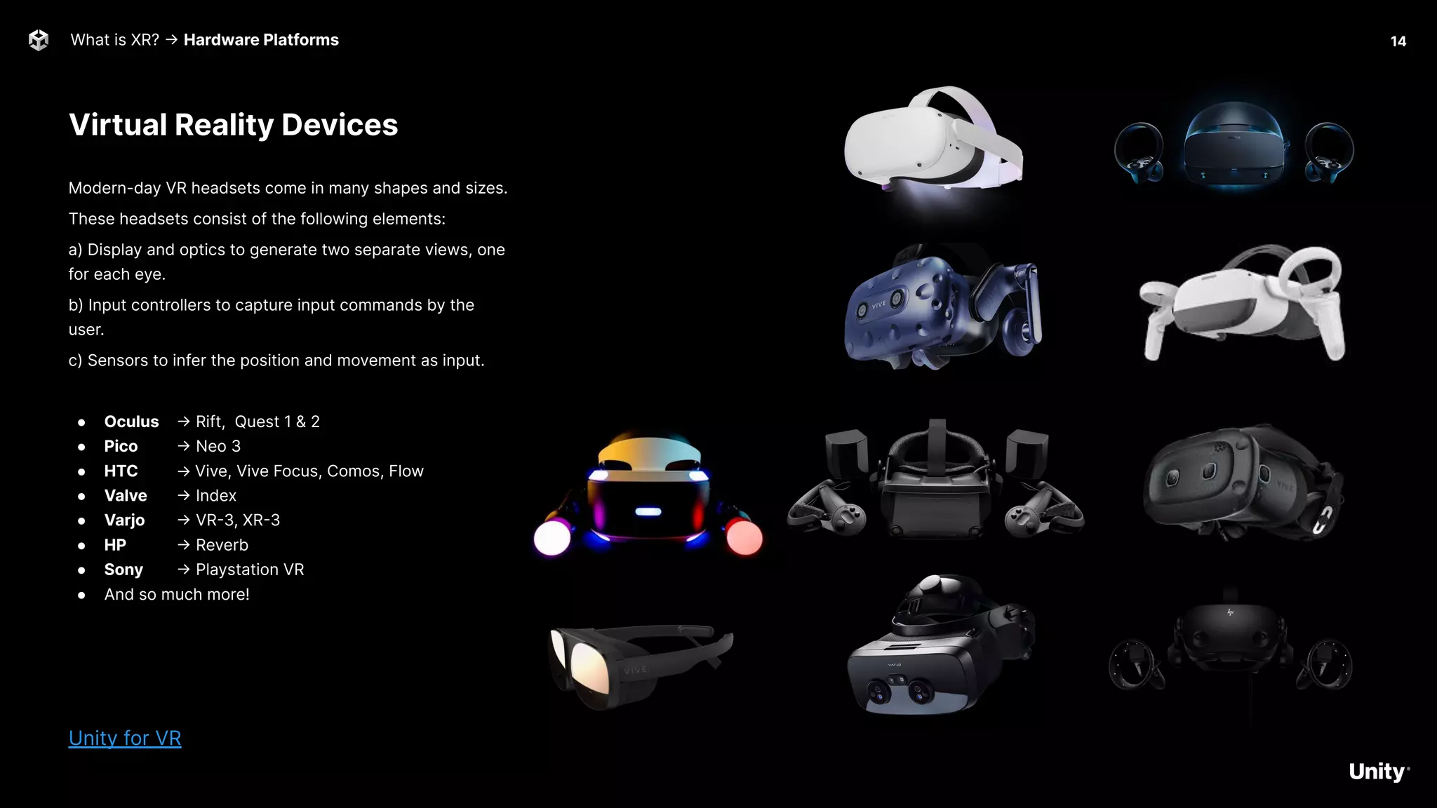Virtual Reality Devices
What is XR? -> Hardware Platforms
Modern-day VR headsets come in many shapes and sizes.
These headsets consist of the following elements:
a) Display and optics to generate two separate views, one
for each eye.
b) Input controllers to capture input commands by the
user.
c) Sensors to infer the position and movement as input.
● Oculus -> Rift, Quest 1 & 2
● Pico -> Neo 3
● HTC → Vive, Vive Focus, Comos, Flow
● Valve -> Index
● Varjo -> VR-3, XR-3
● HP -> Reverb
● Sony -> Playstation VR
● And so much more!
Unity for VR
14
 