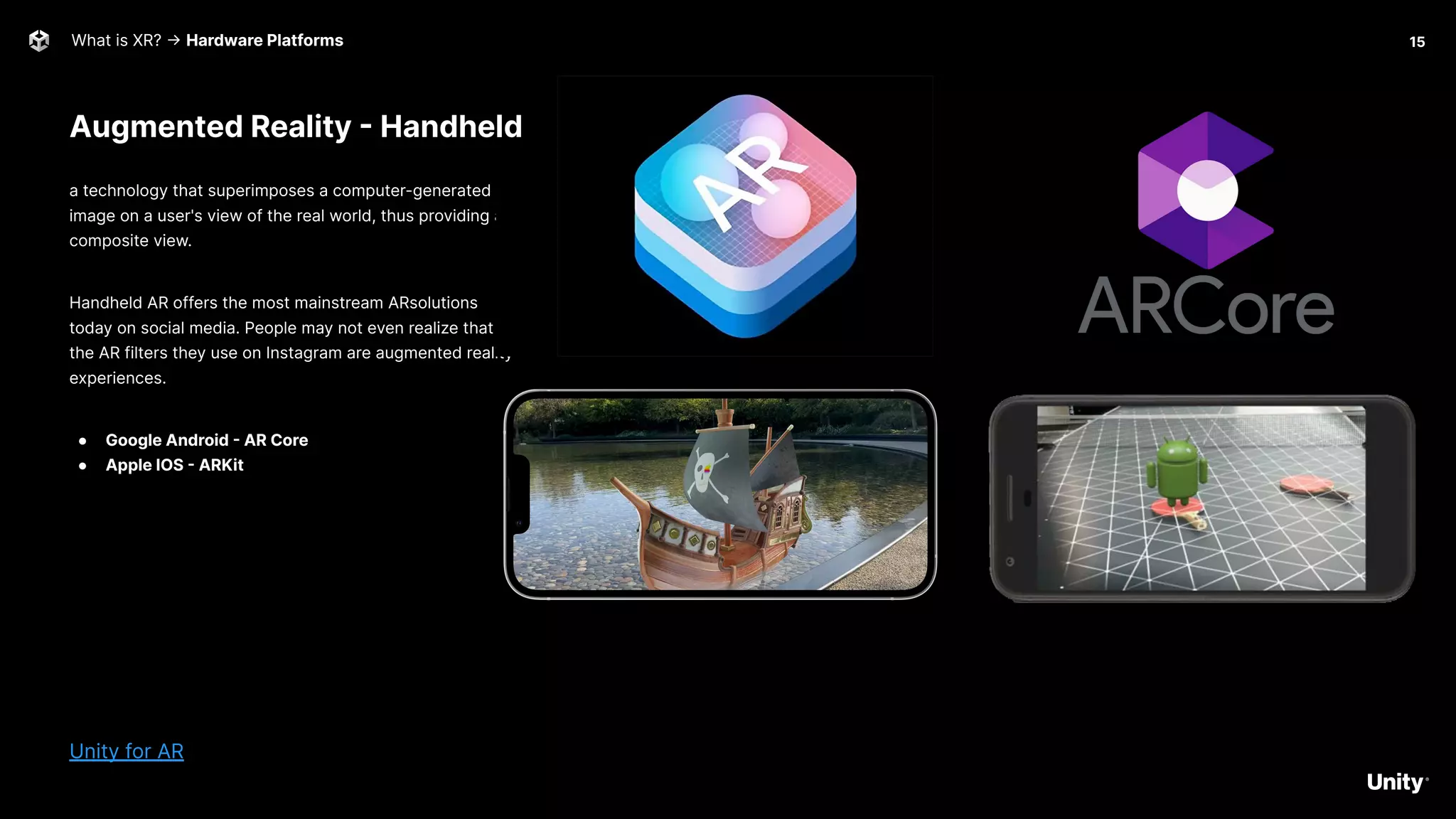What is XR? -> Hardware Platforms
a technology that superimposes a computer-generated
image on a user's view of the real world, thus providing a
composite view.
Handheld AR offers the most mainstream ARsolutions
today on social media. People may not even realize that
the AR filters they use on Instagram are augmented reality
experiences.
● Google Android - AR Core
● Apple IOS - ARKit
Unity for AR
15
Augmented Reality - Handheld
 