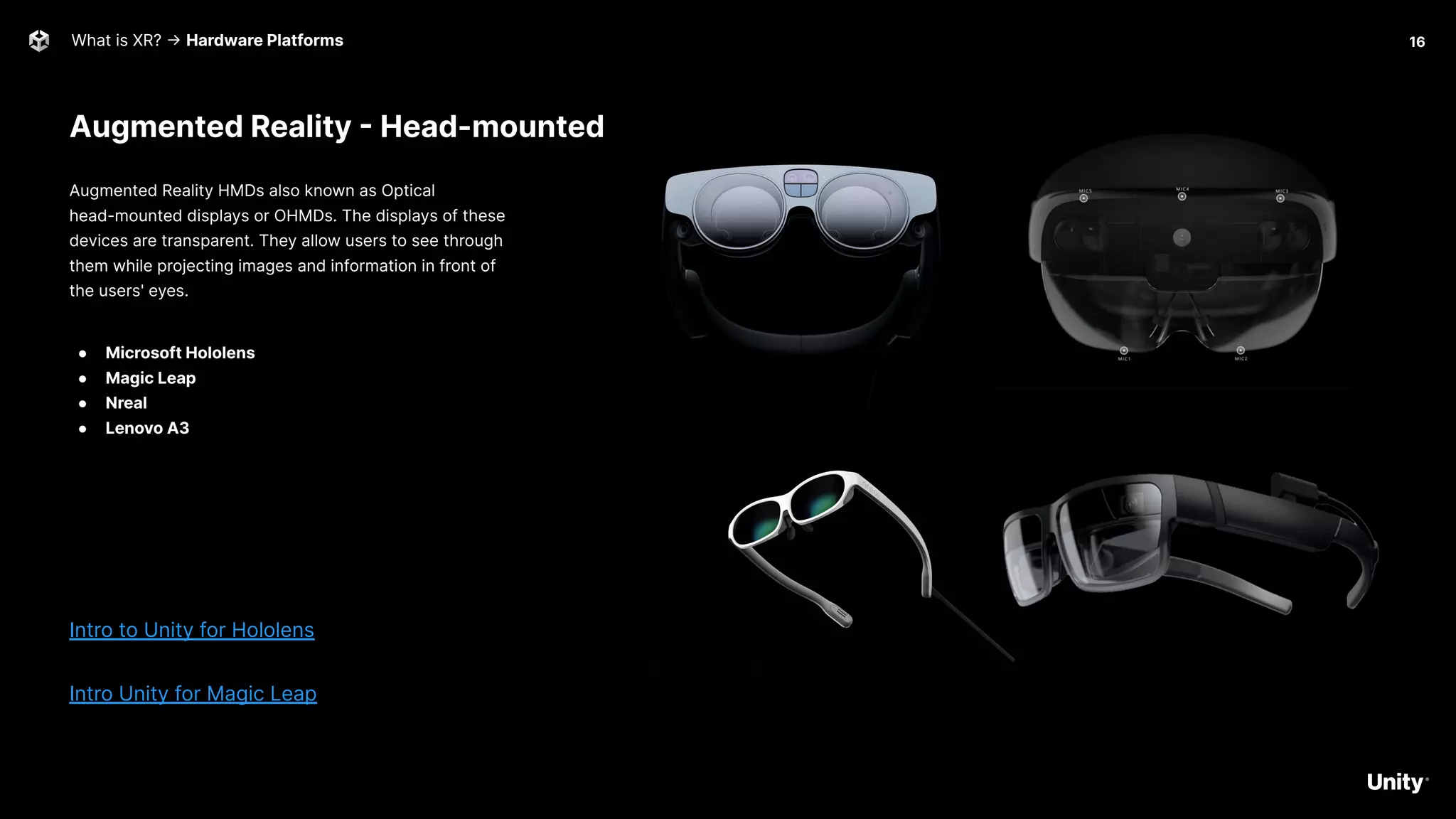 What is XR? -> Hardware Platforms
Augmented Reality - Head-mounted
Augmented Reality HMDs also known as Optical
head-mounted displays or OHMDs. The displays of these
devices are transparent. They allow users to see through
them while projecting images and information in front of
the users' eyes.
● Microsoft Hololens
● Magic Leap
● Nreal
● Lenovo A3
Intro to Unity for Hololens
Intro Unity for Magic Leap
16
 
