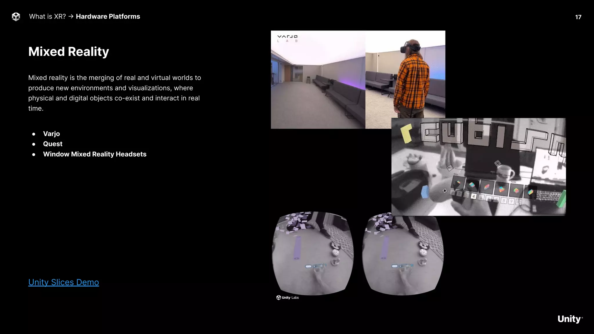 Mixed Reality
What is XR? -> Hardware Platforms
Mixed reality is the merging of real and virtual worlds to
produce new environments and visualizations, where
physical and digital objects co-exist and interact in real
time.
● Varjo
● Quest
● Window Mixed Reality Headsets
Unity Slices Demo
17
 