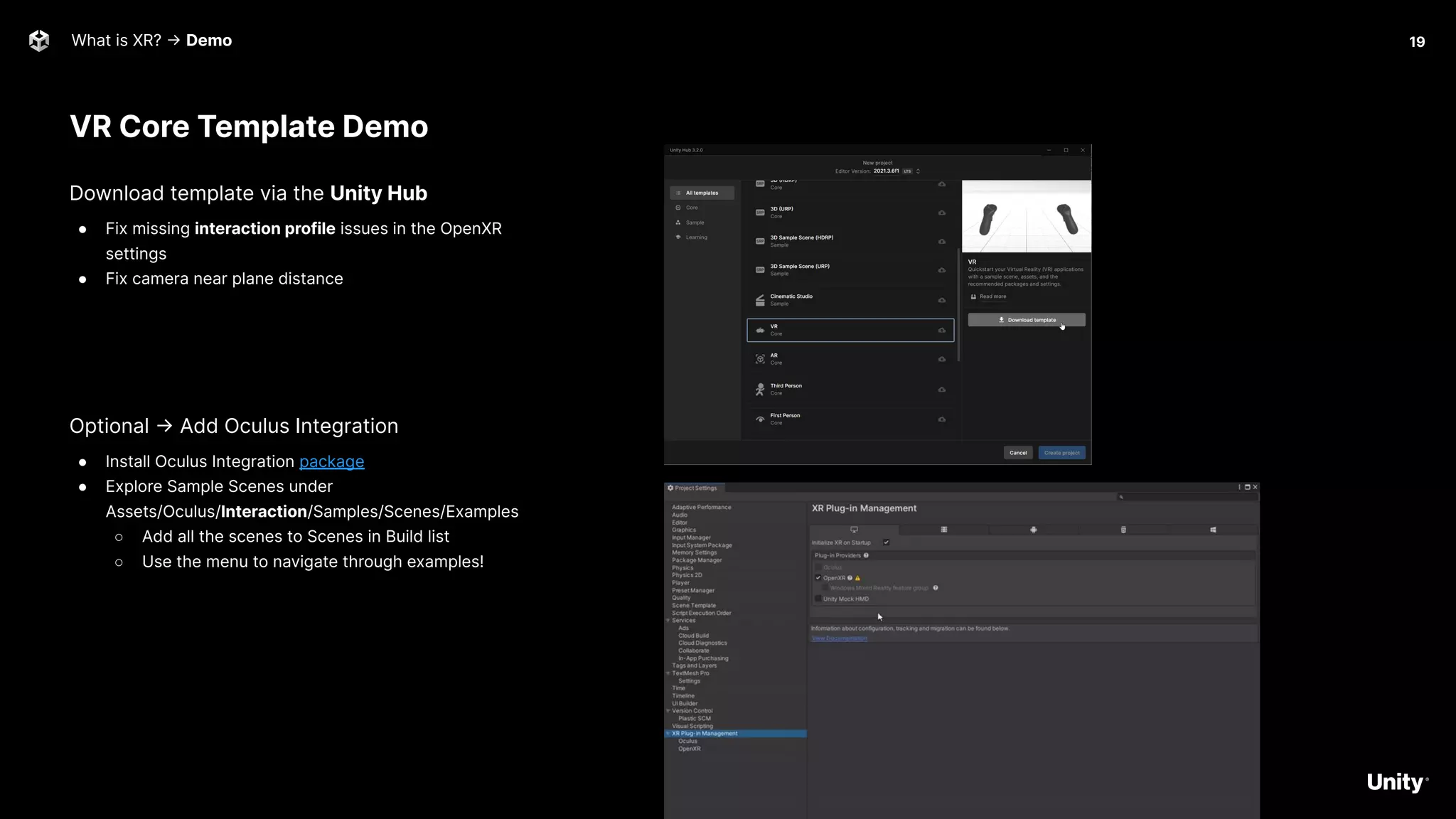 VR Core Template Demo
What is XR? -> Demo
Download template via the Unity Hub
● Fix missing interaction profile issues in the OpenXR
settings
● Fix camera near plane distance
Optional -> Add Oculus Integration
● Install Oculus Integration package
● Explore Sample Scenes under
Assets/Oculus/Interaction/Samples/Scenes/Examples
○ Add all the scenes to Scenes in Build list
○ Use the menu to navigate through examples!
19
 