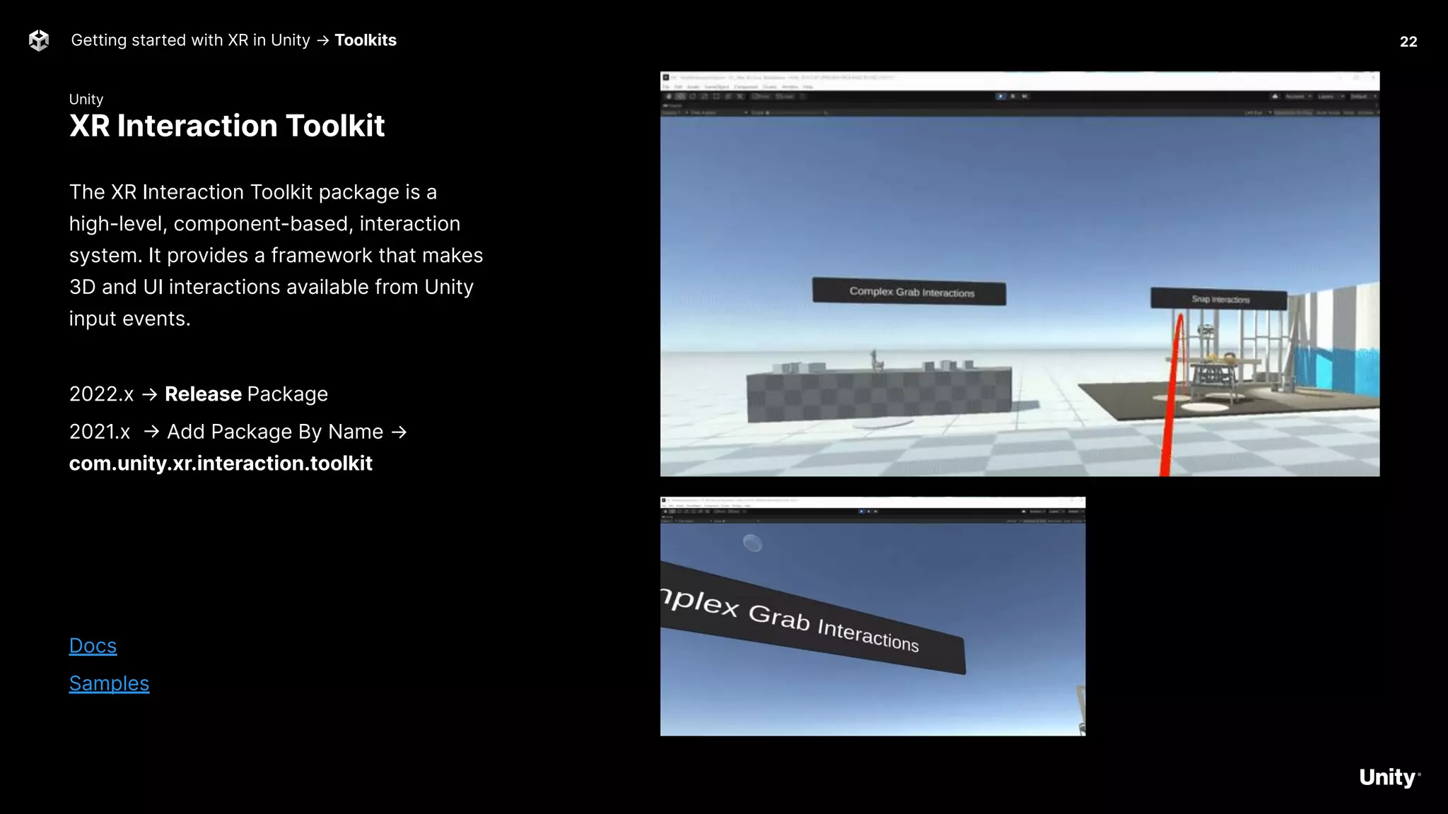 Unity
XR Interaction Toolkit
Getting started with XR in Unity → Toolkits
The XR Interaction Toolkit package is a
high-level, component-based, interaction
system. It provides a framework that makes
3D and UI interactions available from Unity
input events.
2022.x → Release Package
2021.x -> Add Package By Name →
com.unity.xr.interaction.toolkit
Docs
Samples
22
 