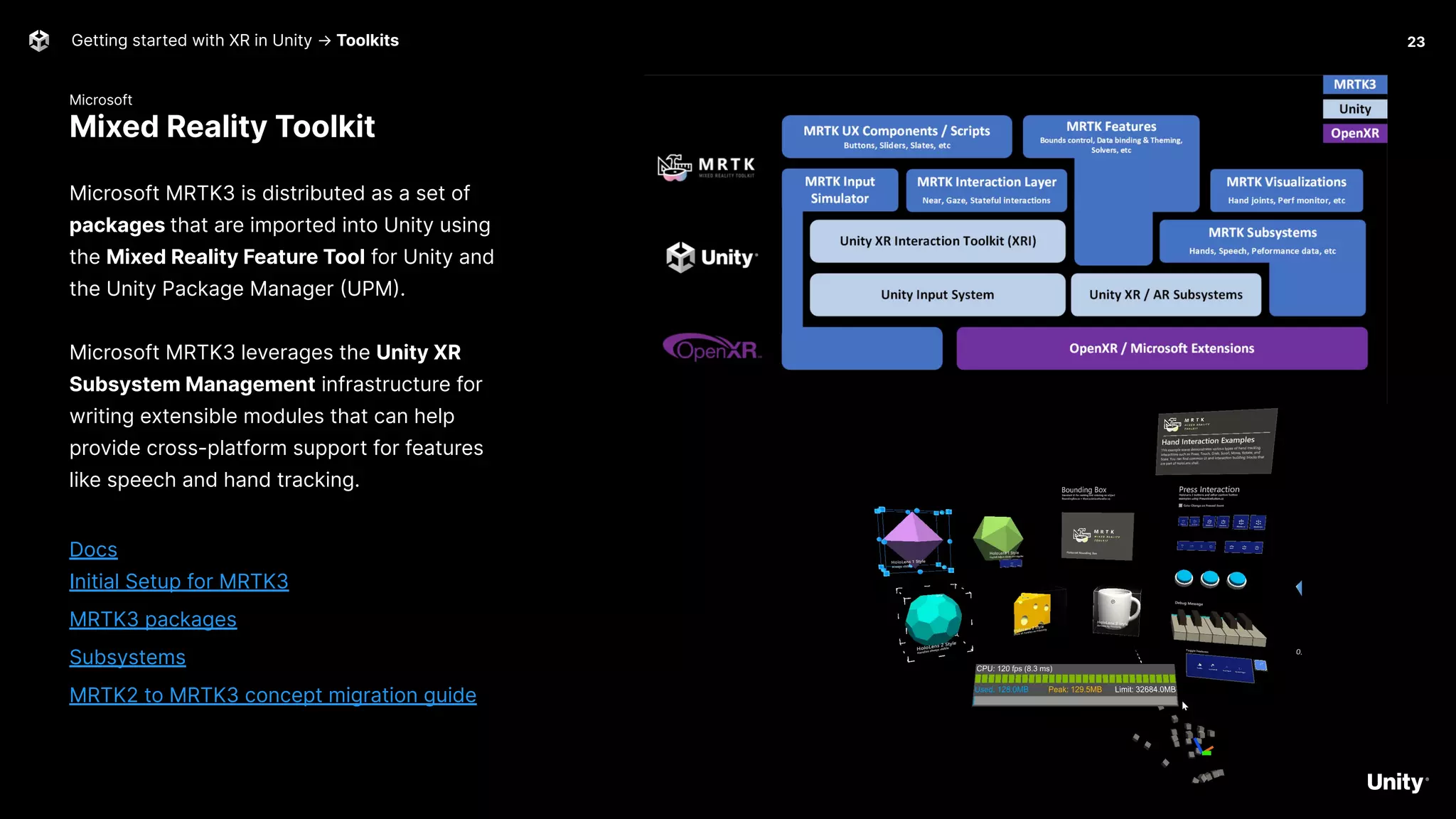 Microsoft
Mixed Reality Toolkit
Getting started with XR in Unity → Toolkits
Microsoft MRTK3 is distributed as a set of
packages that are imported into Unity using
the Mixed Reality Feature Tool for Unity and
the Unity Package Manager (UPM).
Microsoft MRTK3 leverages the Unity XR
Subsystem Management infrastructure for
writing extensible modules that can help
provide cross-platform support for features
like speech and hand tracking.
Docs
Initial Setup for MRTK3
MRTK3 packages
Subsystems
MRTK2 to MRTK3 concept migration guide
23
 