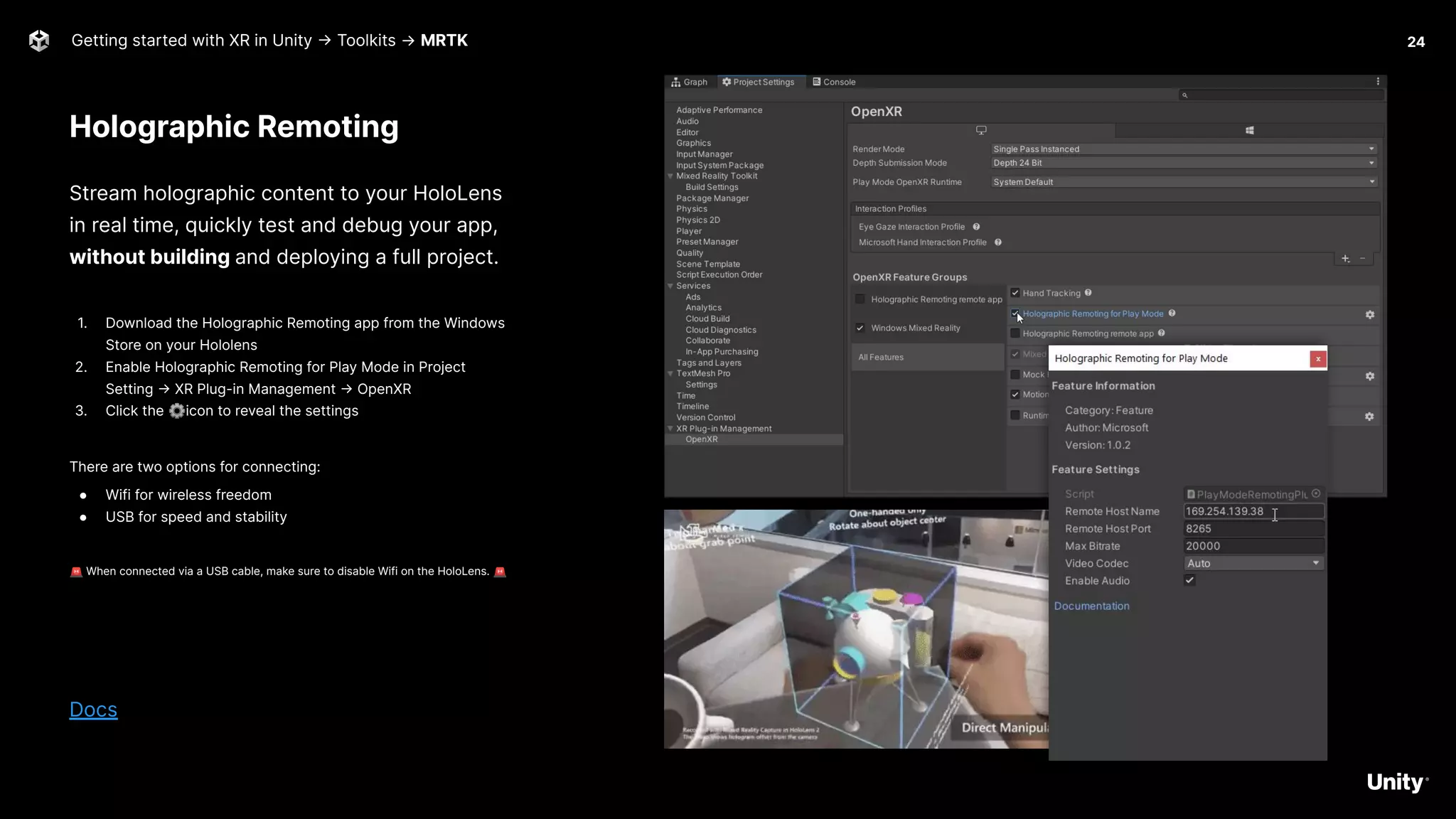 Holographic Remoting
Getting started with XR in Unity -> Toolkits → MRTK
Stream holographic content to your HoloLens
in real time, quickly test and debug your app,
without building and deploying a full project.
1. Download the Holographic Remoting app from the Windows
Store on your Hololens
2. Enable Holographic Remoting for Play Mode in Project
Setting -> XR Plug-in Management -> OpenXR
3. Click the ⚙icon to reveal the settings
There are two options for connecting:
● Wifi for wireless freedom
● USB for speed and stability
🚨 When connected via a USB cable, make sure to disable Wifi on the HoloLens. 🚨
Docs
24
 