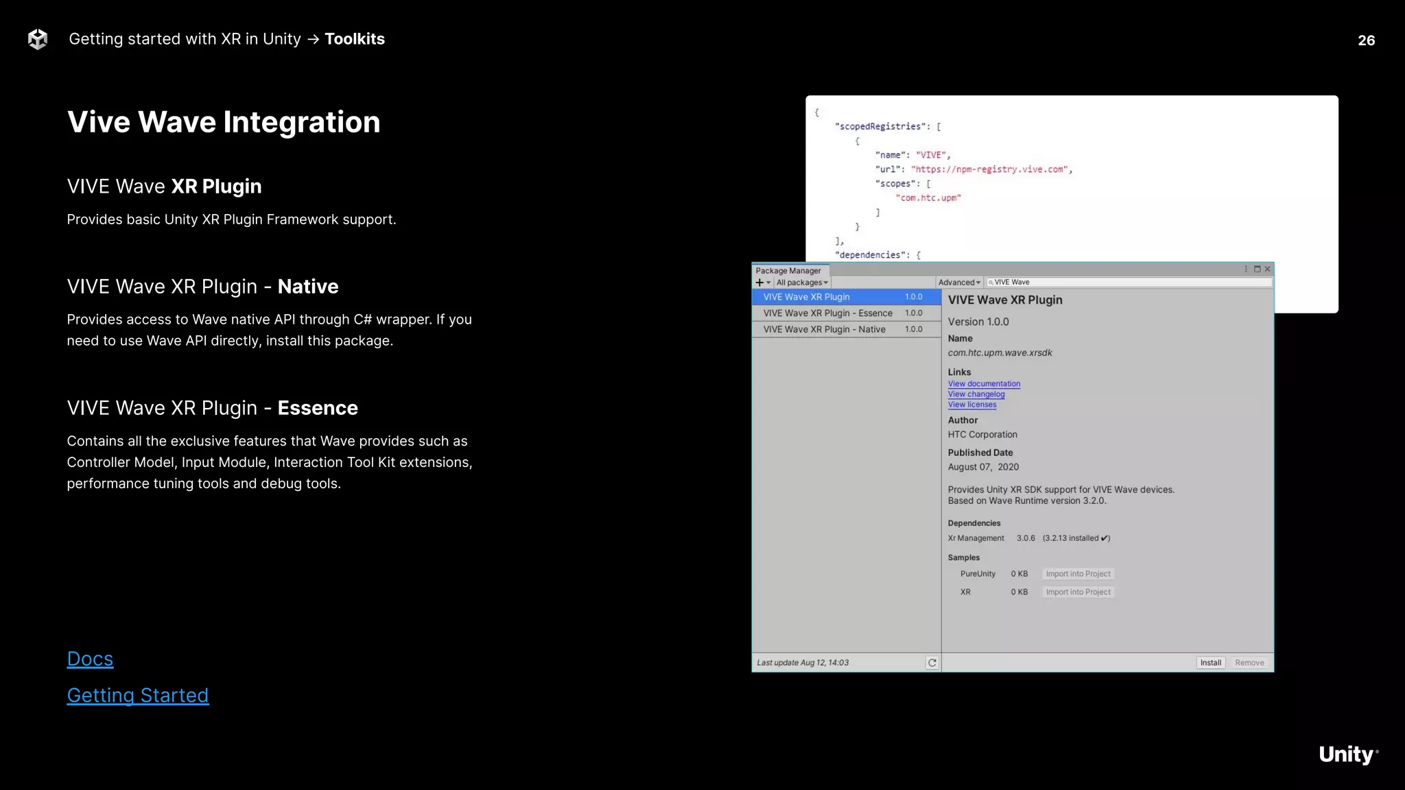 Vive Wave Integration
Getting started with XR in Unity → Toolkits
VIVE Wave XR Plugin
Provides basic Unity XR Plugin Framework support.
VIVE Wave XR Plugin - Native
Provides access to Wave native API through C# wrapper. If you
need to use Wave API directly, install this package.
VIVE Wave XR Plugin - Essence
Contains all the exclusive features that Wave provides such as
Controller Model, Input Module, Interaction Tool Kit extensions,
performance tuning tools and debug tools.
Docs
Getting Started
26
 