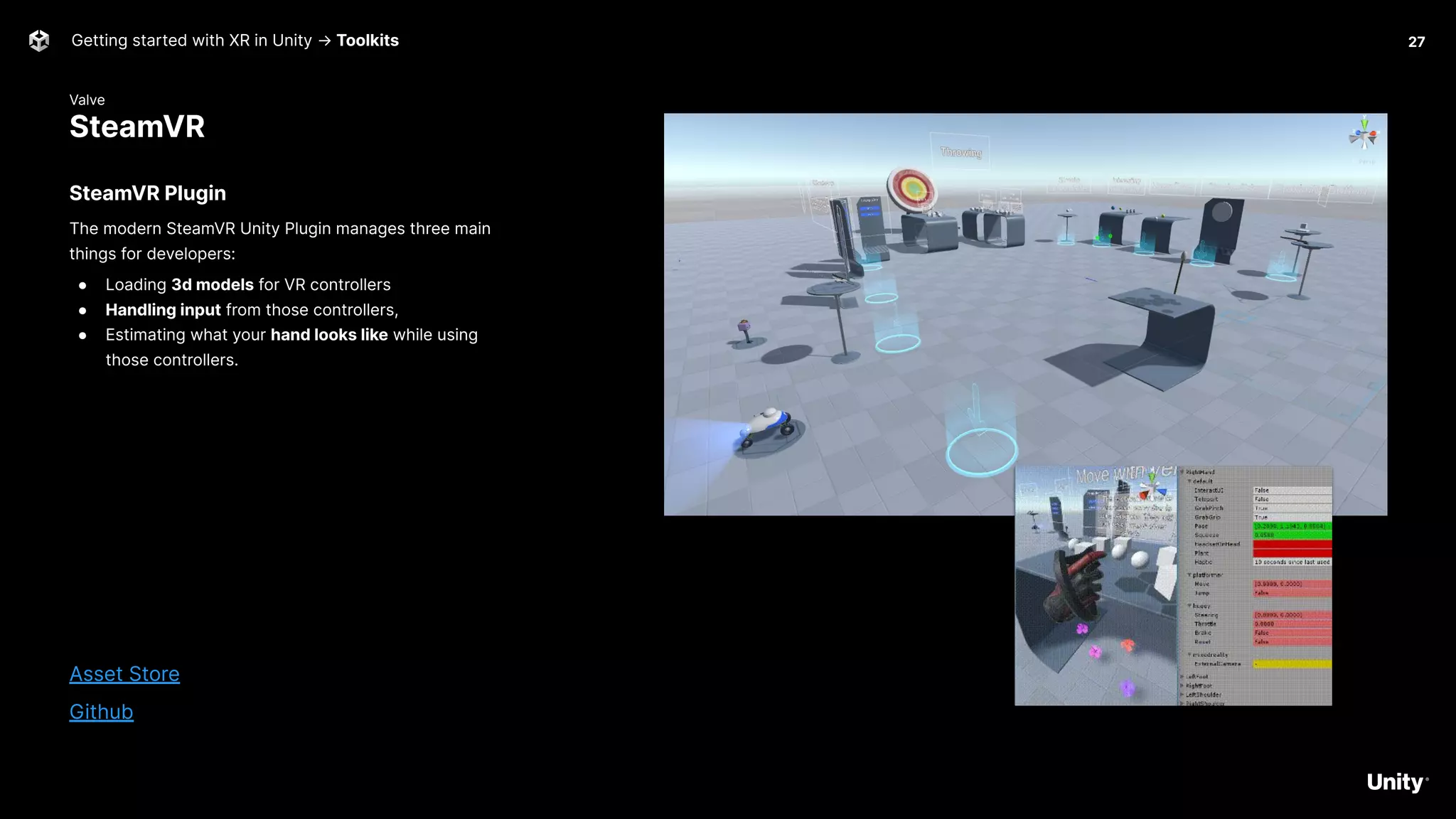 Valve
SteamVR
Getting started with XR in Unity → Toolkits
SteamVR Plugin
The modern SteamVR Unity Plugin manages three main
things for developers:
● Loading 3d models for VR controllers
● Handling input from those controllers,
● Estimating what your hand looks like while using
those controllers.
Asset Store
Github
27
 