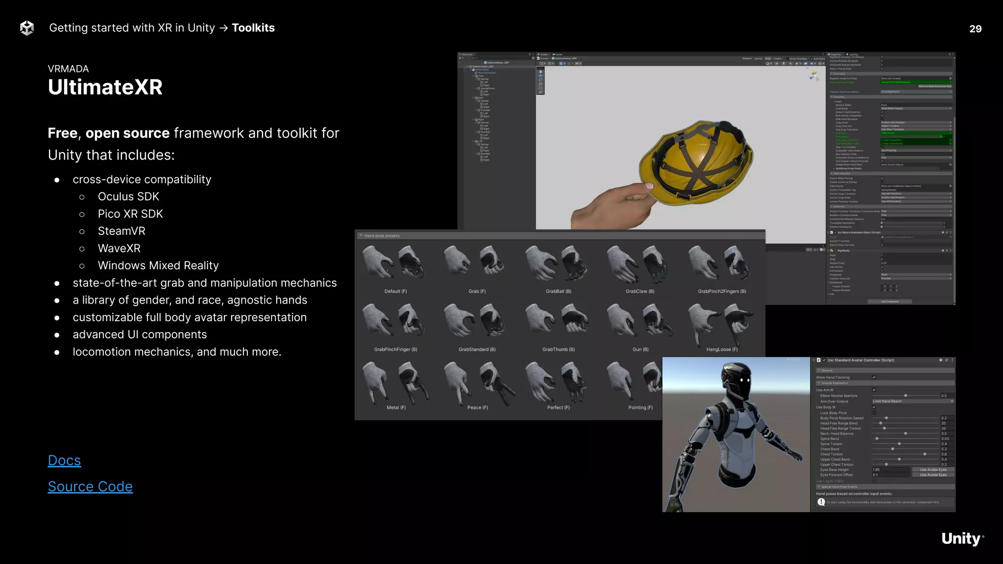 VRMADA
UltimateXR
Getting started with XR in Unity → Toolkits
Free, open source framework and toolkit for
Unity that includes:
● cross-device compatibility
○ Oculus SDK
○ Pico XR SDK
○ SteamVR
○ WaveXR
○ Windows Mixed Reality
● state-of-the-art grab and manipulation mechanics
● a library of gender, and race, agnostic hands
● customizable full body avatar representation
● advanced UI components
● locomotion mechanics, and much more.
Docs
Source Code
29
 