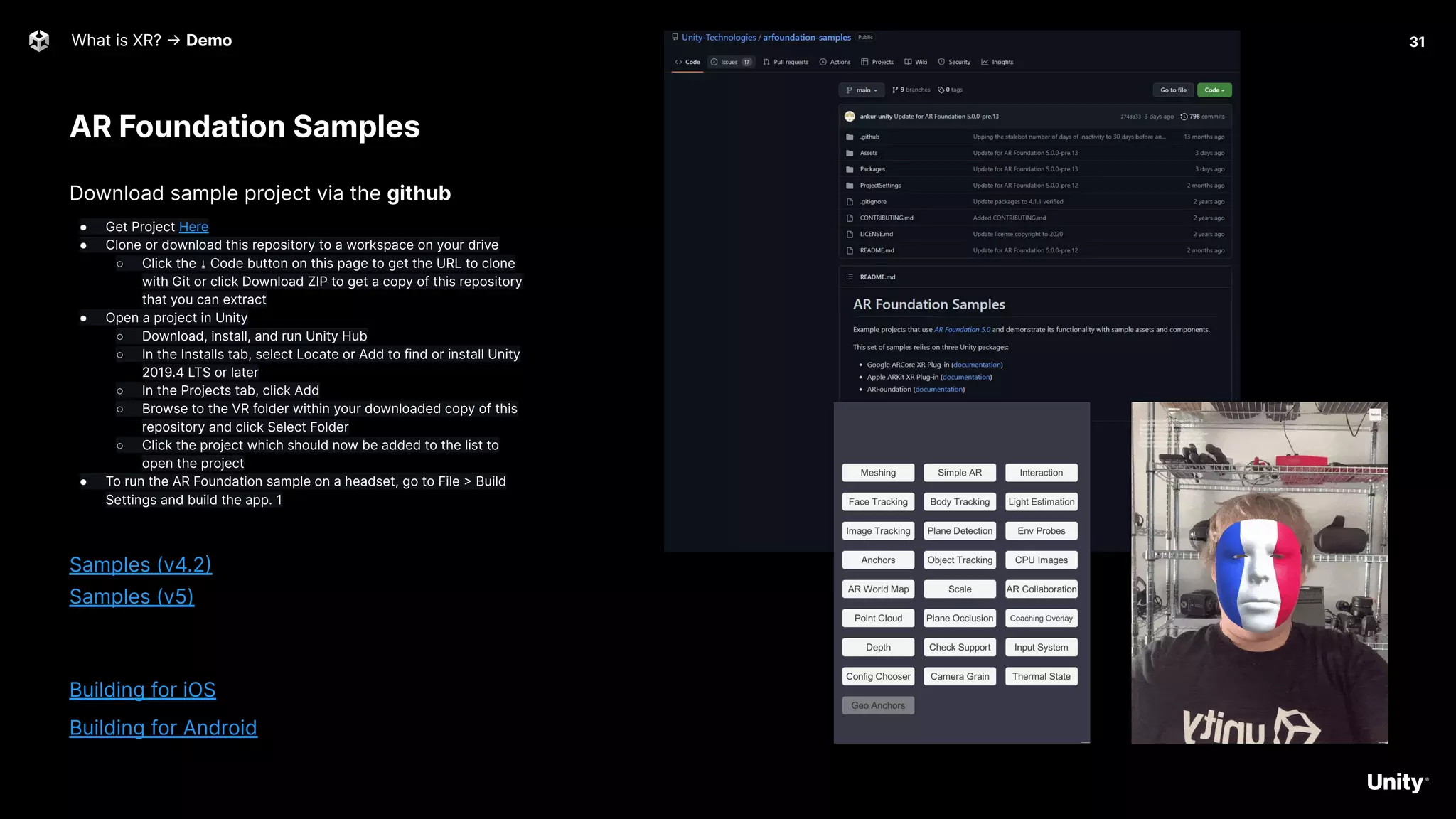 AR Foundation Samples
What is XR? -> Demo 31
Download sample project via the github
● Get Project Here
● Clone or download this repository to a workspace on your drive
○ Click the ⤓ Code button on this page to get the URL to clone
with Git or click Download ZIP to get a copy of this repository
that you can extract
● Open a project in Unity
○ Download, install, and run Unity Hub
○ In the Installs tab, select Locate or Add to find or install Unity
2019.4 LTS or later
○ In the Projects tab, click Add
○ Browse to the VR folder within your downloaded copy of this
repository and click Select Folder
○ Click the project which should now be added to the list to
open the project
● To run the AR Foundation sample on a headset, go to File > Build
Settings and build the app. 1
Samples (v4.2)
Samples (v5)
Building for iOS
Building for Android
 