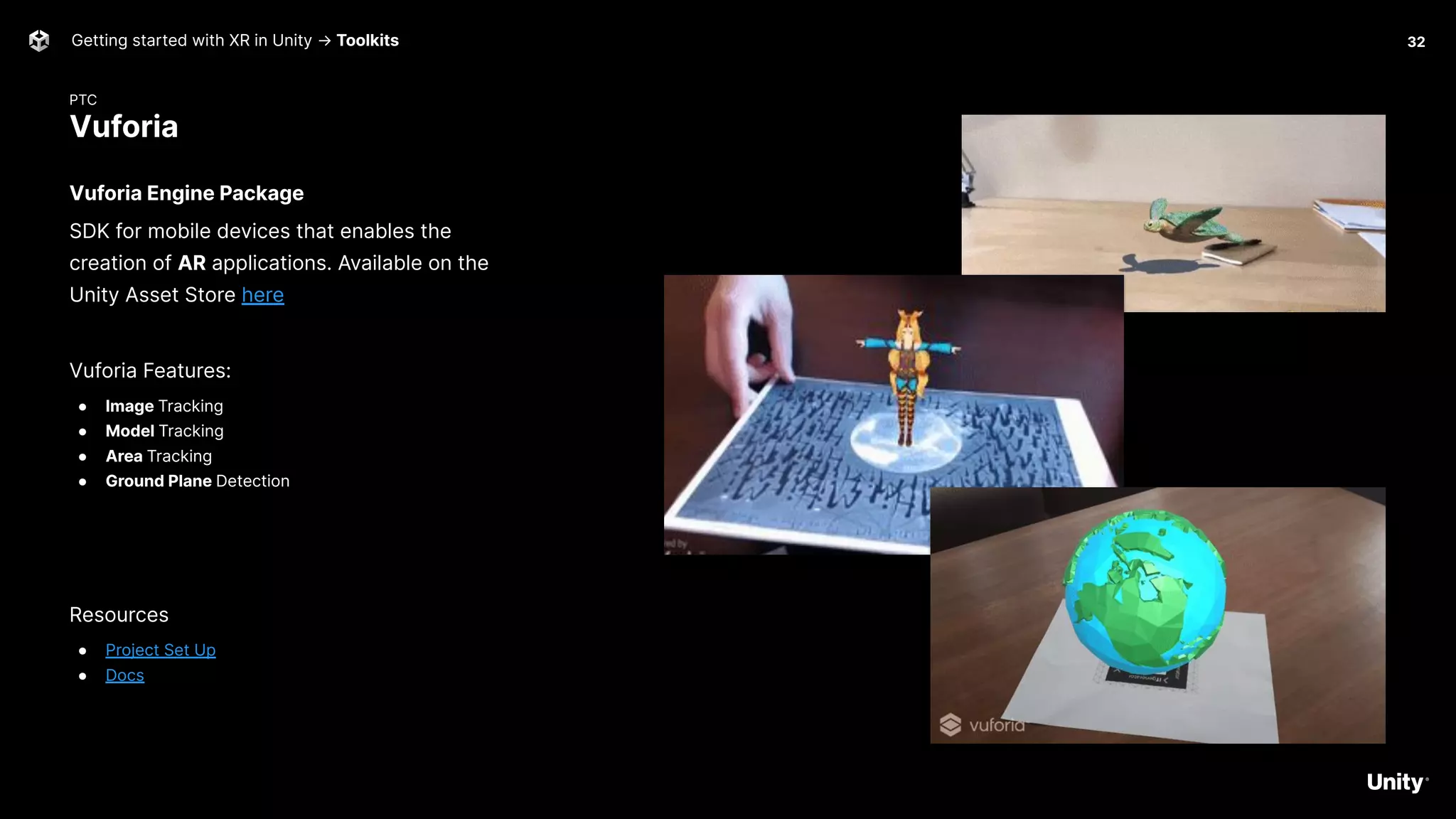 PTC
Vuforia
Getting started with XR in Unity → Toolkits
Vuforia Engine Package
SDK for mobile devices that enables the
creation of AR applications. Available on the
Unity Asset Store here
Vuforia Features:
● Image Tracking
● Model Tracking
● Area Tracking
● Ground Plane Detection
Resources
● Project Set Up
● Docs
32
 