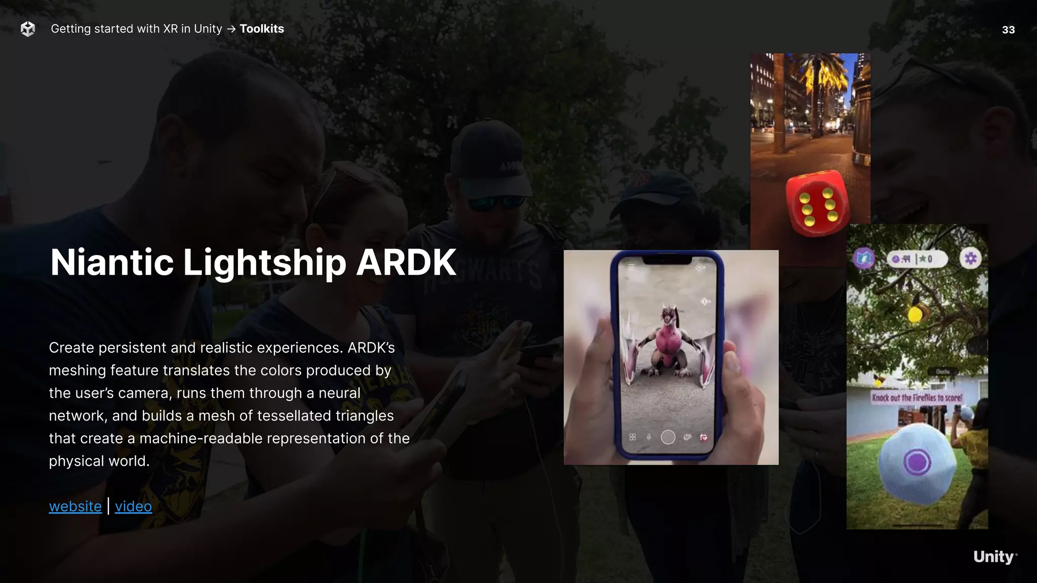 Niantic Lightship ARDK
Create persistent and realistic experiences. ARDK’s
meshing feature translates the colors produced by
the user’s camera, runs them through a neural
network, and builds a mesh of tessellated triangles
that create a machine-readable representation of the
physical world.
website | video
Getting started with XR in Unity → Toolkits 33
 