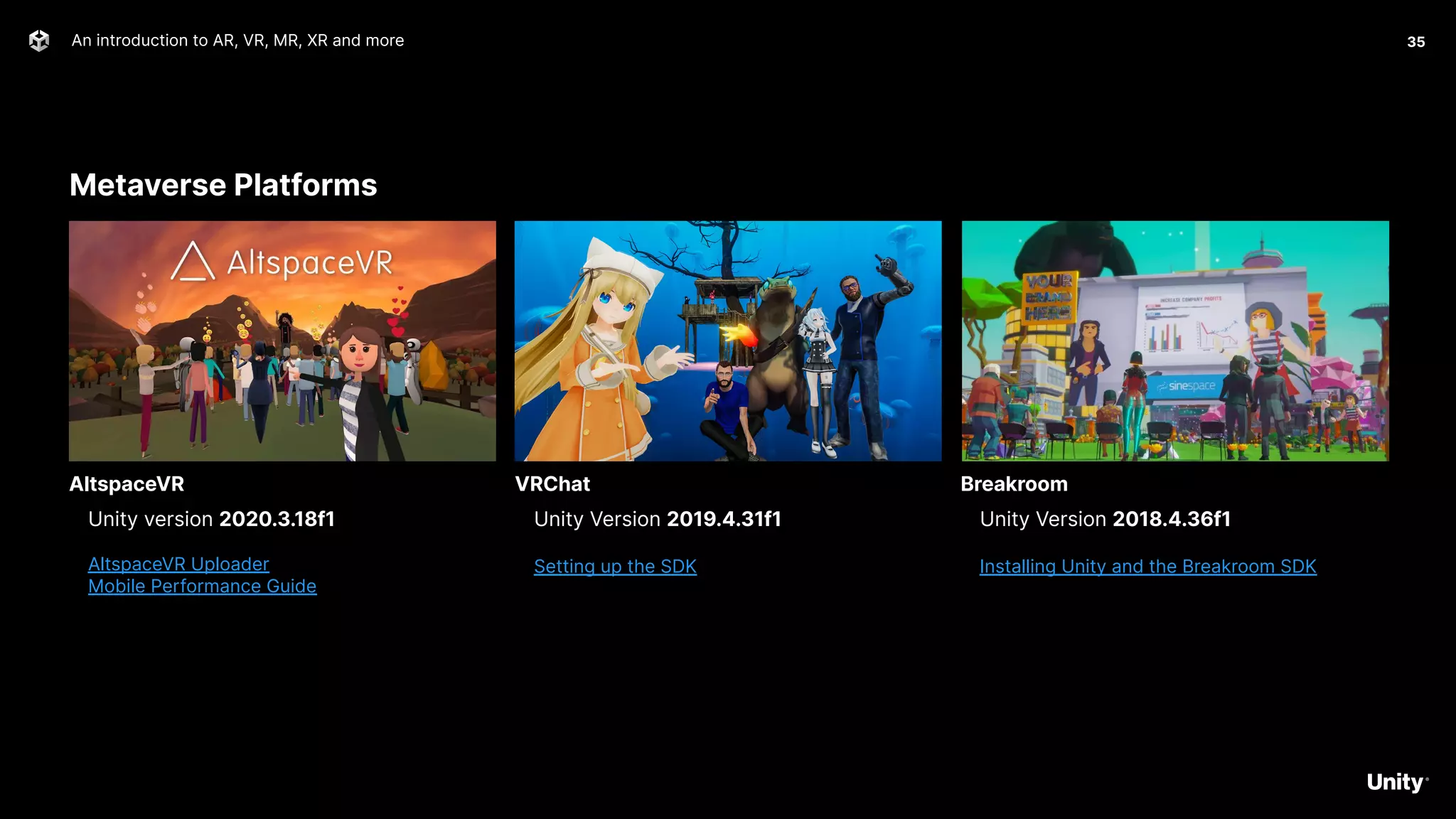 Metaverse Platforms
An introduction to AR, VR, MR, XR and more 35
Unity version 2020.3.18f1
AltspaceVR Uploader
Mobile Performance Guide
AltspaceVR
Unity Version 2019.4.31f1
Setting up the SDK
VRChat
Unity Version 2018.4.36f1
Installing Unity and the Breakroom SDK
Breakroom
 