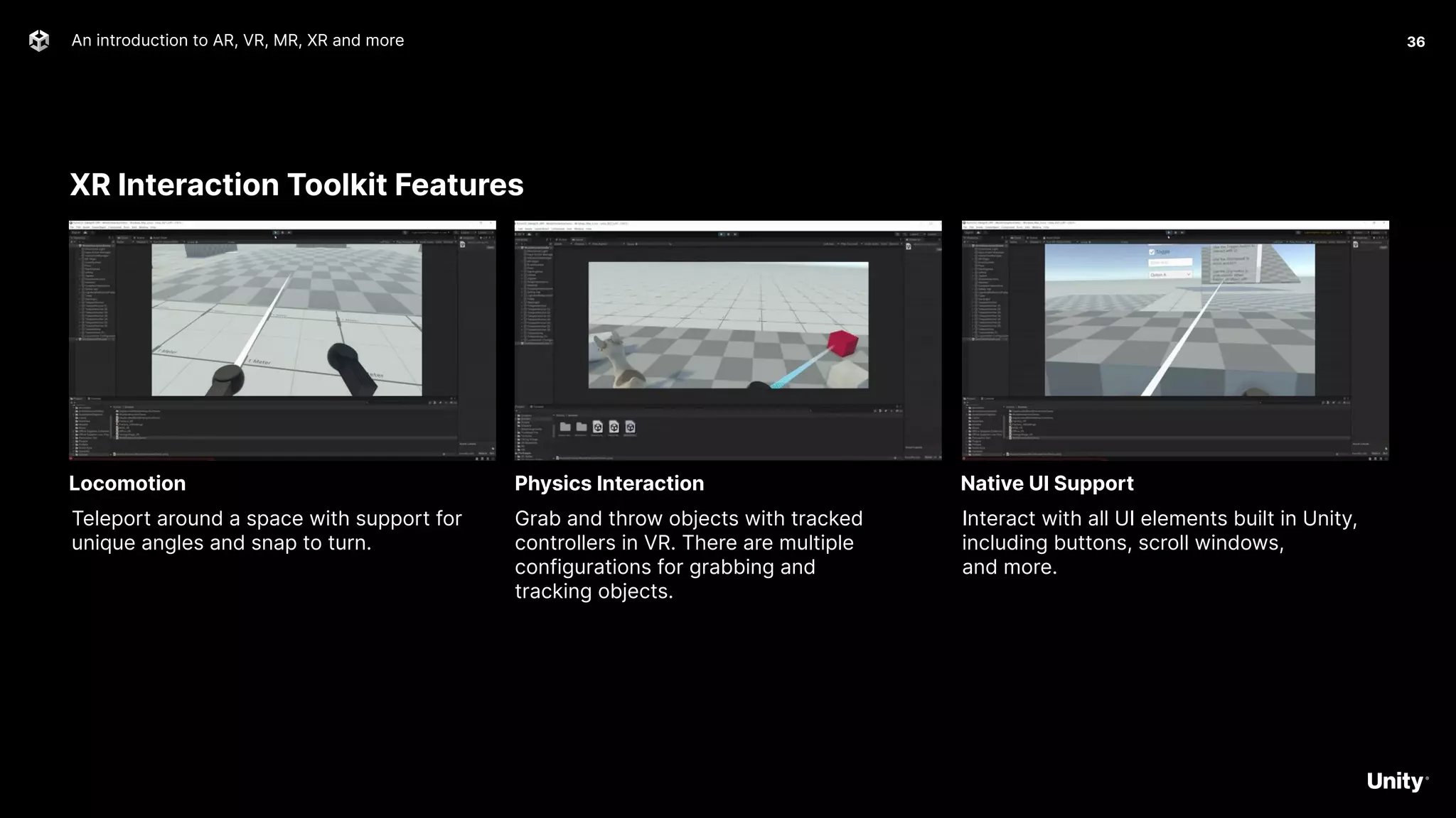 XR Interaction Toolkit Features
An introduction to AR, VR, MR, XR and more 36
Teleport around a space with support for
unique angles and snap to turn.
Locomotion
Grab and throw objects with tracked
controllers in VR. There are multiple
configurations for grabbing and
tracking objects.
Physics Interaction
Interact with all UI elements built in Unity,
including buttons, scroll windows,
and more.
Native UI Support
 