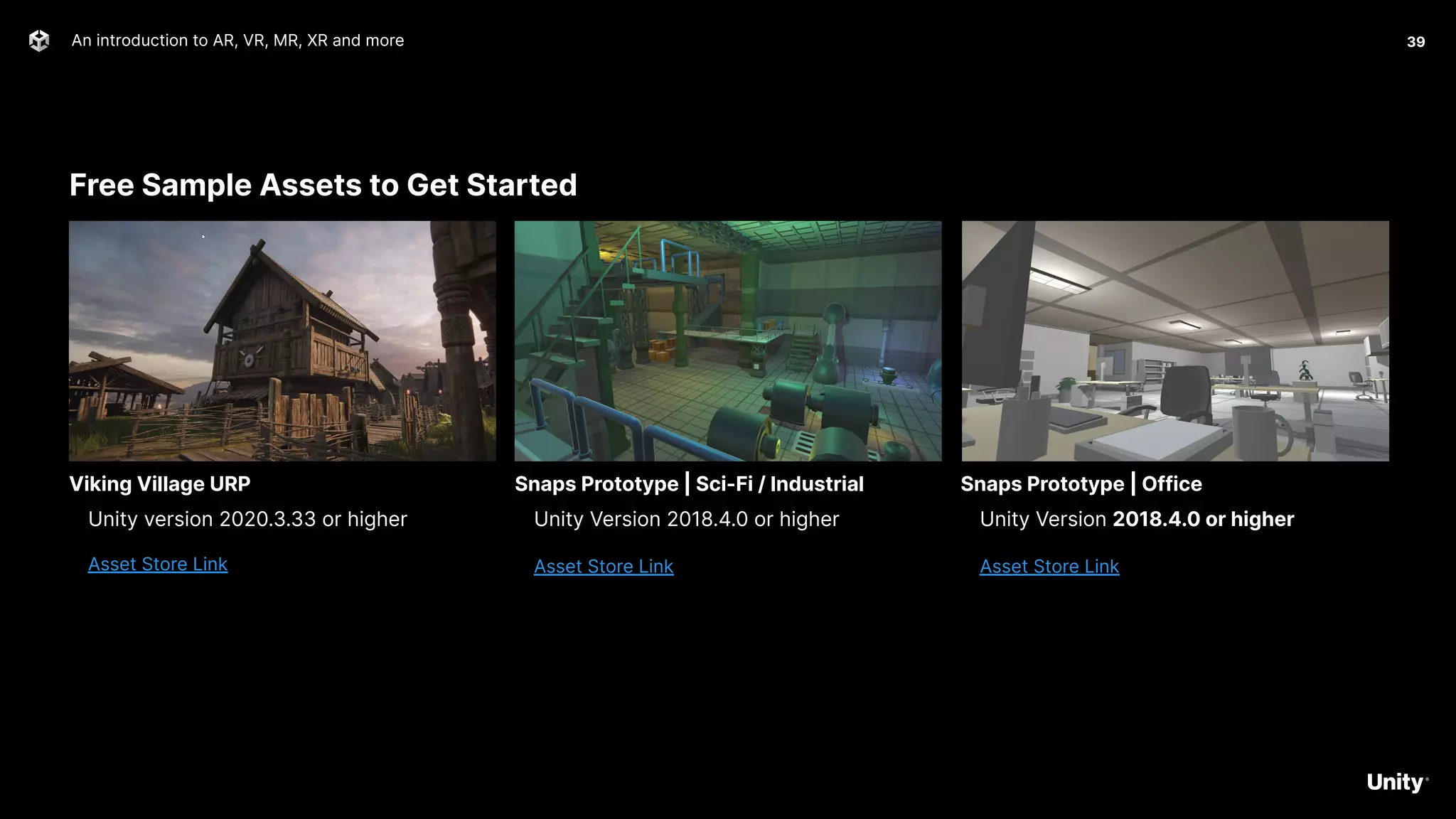 Free Sample Assets to Get Started
An introduction to AR, VR, MR, XR and more 39
Unity version 2020.3.33 or higher
Asset Store Link
Viking Village URP
Unity Version 2018.4.0 or higher
Asset Store Link
Snaps Prototype | Sci-Fi / Industrial
Unity Version 2018.4.0 or higher
Asset Store Link
Snaps Prototype | Office
 