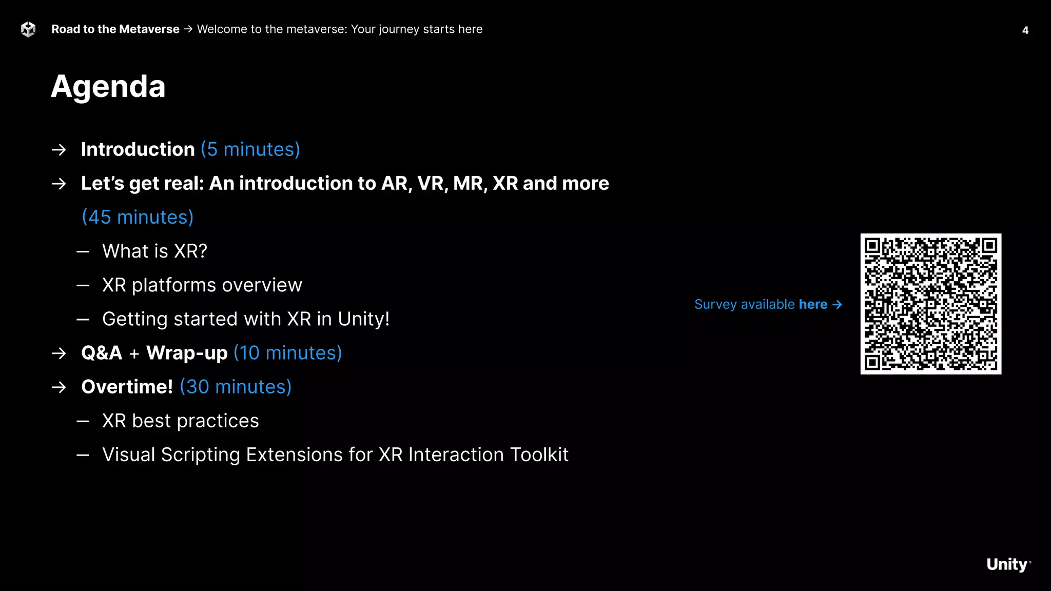 4
Road to the Metaverse -> Welcome to the metaverse: Your journey starts here
Agenda
Survey available here →
→ Introduction (5 minutes)
→ Let’s get real: An introduction to AR, VR, MR, XR and more
(45 minutes)
‒ What is XR?
‒ XR platforms overview
‒ Getting started with XR in Unity!
→ Q&A + Wrap-up (10 minutes)
→ Overtime! (30 minutes)
‒ XR best practices
‒ Visual Scripting Extensions for XR Interaction Toolkit
 
