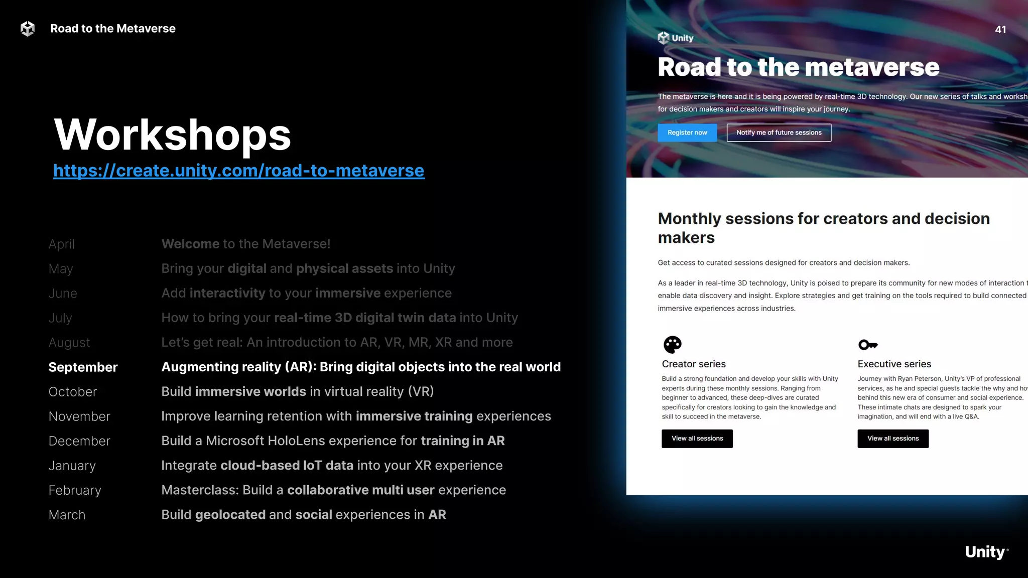 April
May
June
July
August
September
October
November
December
January
February
March
41
Road to the Metaverse
Welcome to the Metaverse!
Bring your digital and physical assets into Unity
Add interactivity to your immersive experience
How to bring your real-time 3D digital twin data into Unity
Let’s get real: An introduction to AR, VR, MR, XR and more
Augmenting reality (AR): Bring digital objects into the real world
Build immersive worlds in virtual reality (VR)
Improve learning retention with immersive training experiences
Build a Microsoft HoloLens experience for training in AR
Integrate cloud-based IoT data into your XR experience
Masterclass: Build a collaborative multi user experience
Build geolocated and social experiences in AR
Workshops
https://create.unity.com/road-to-metaverse
 