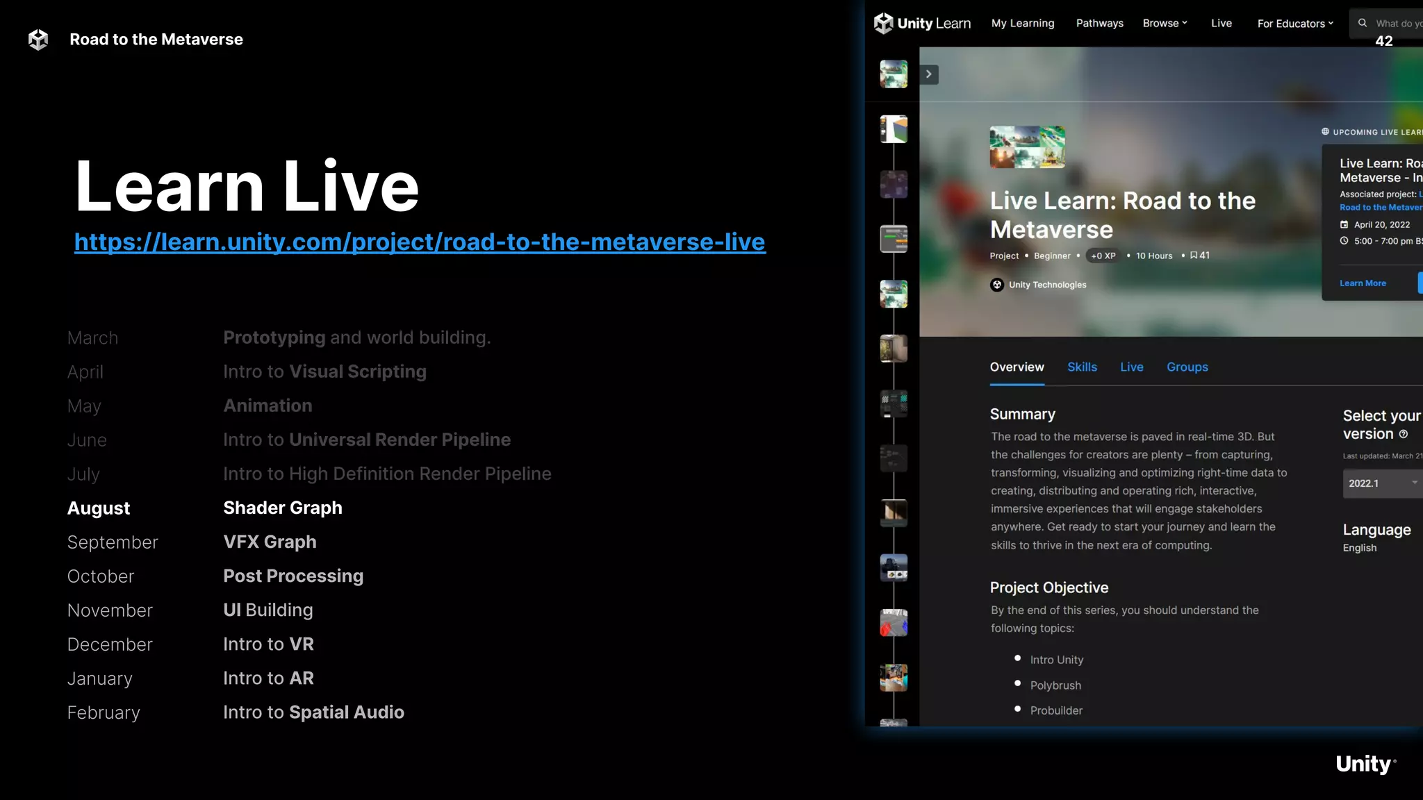 42
Road to the Metaverse
Prototyping and world building.
Intro to Visual Scripting
Animation
Intro to Universal Render Pipeline
Intro to High Definition Render Pipeline
Shader Graph
VFX Graph
Post Processing
UI Building
Intro to VR
Intro to AR
Intro to Spatial Audio
Learn Live
https://learn.unity.com/project/road-to-the-metaverse-live
March
April
May
June
July
August
September
October
November
December
January
February
 