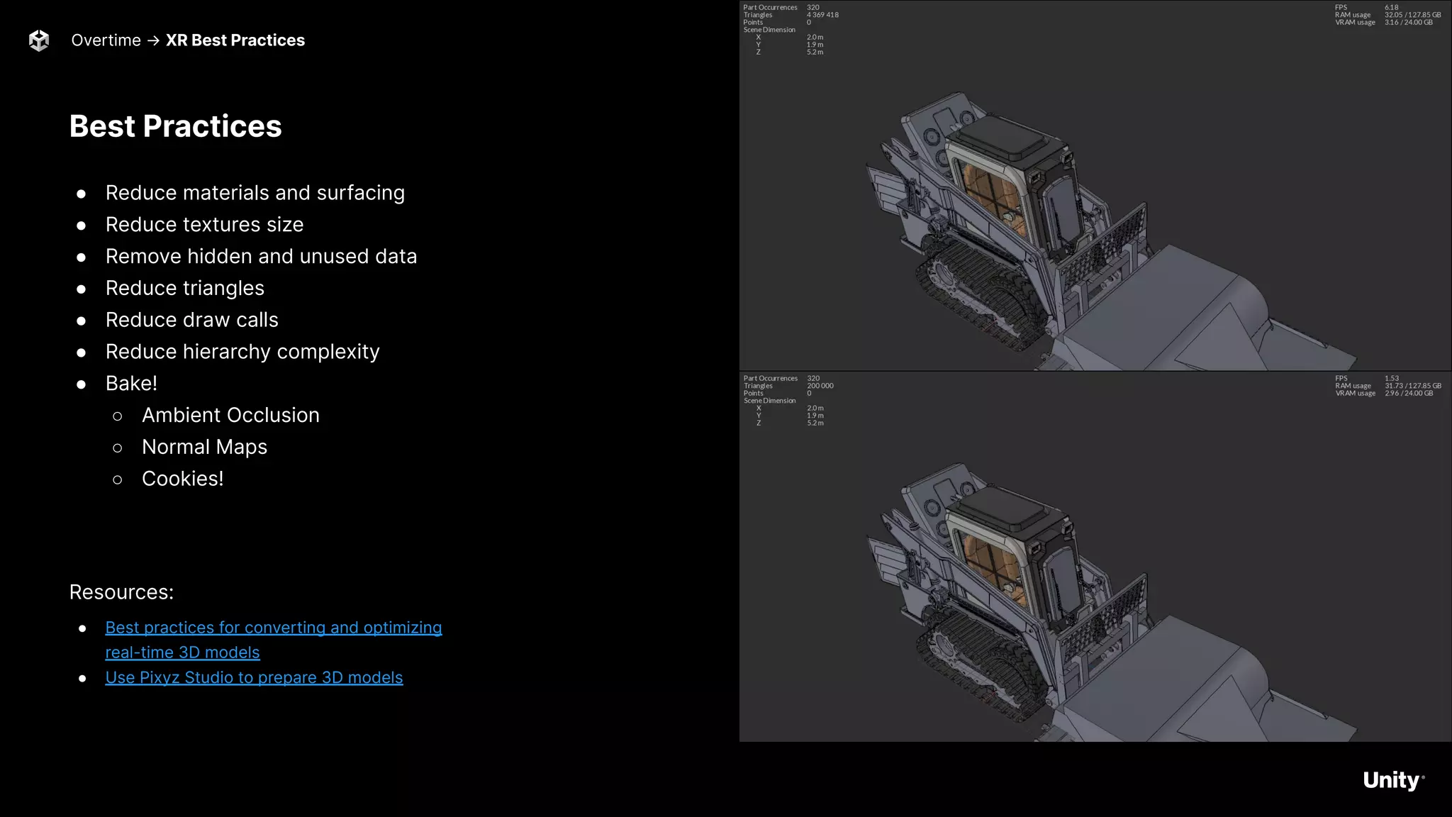 Best Practices
● Reduce materials and surfacing
● Reduce textures size
● Remove hidden and unused data
● Reduce triangles
● Reduce draw calls
● Reduce hierarchy complexity
● Bake!
○ Ambient Occlusion
○ Normal Maps
○ Cookies!
Resources:
● Best practices for converting and optimizing
real-time 3D models
● Use Pixyz Studio to prepare 3D models
Overtime → XR Best Practices 52
 