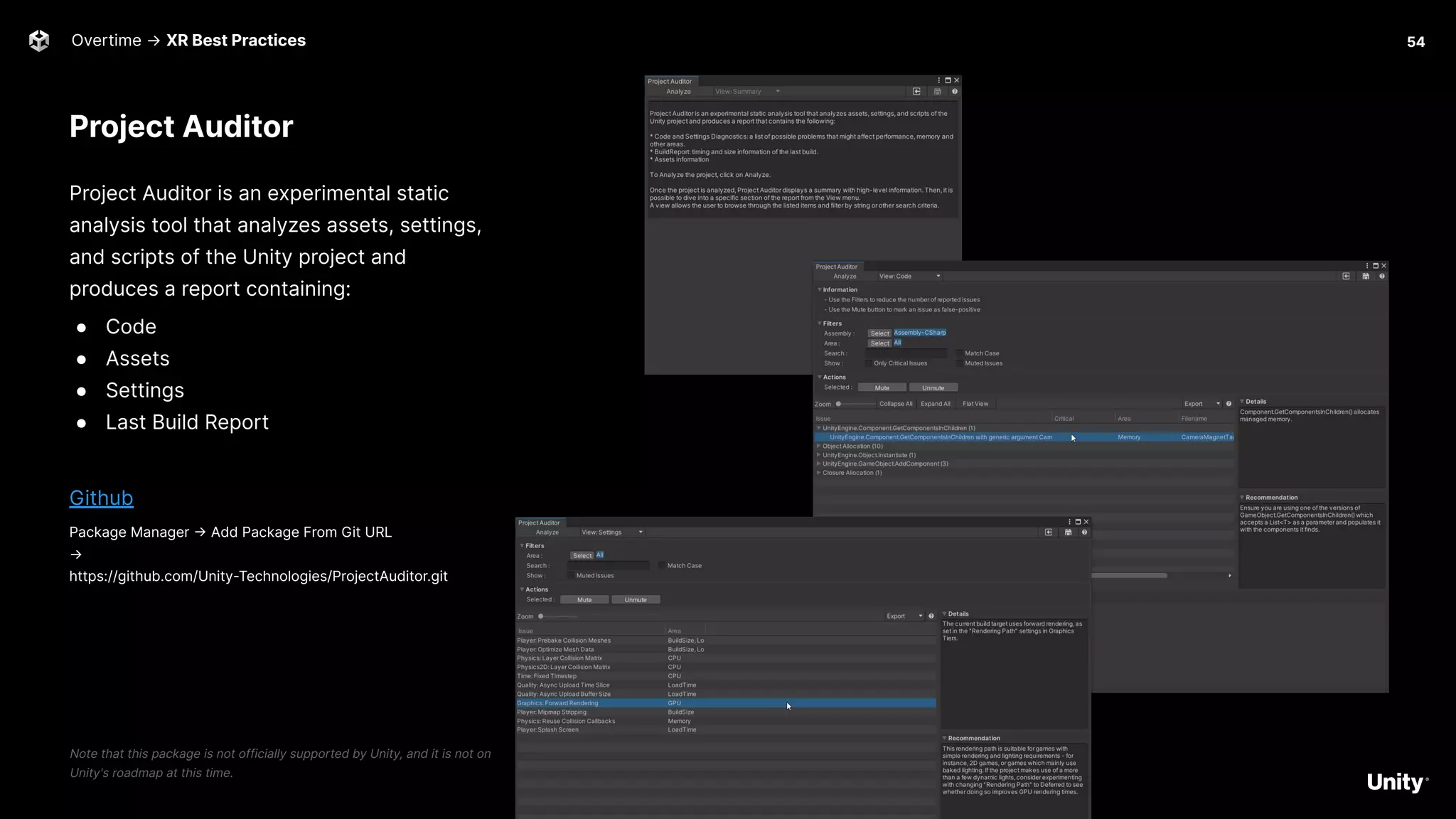 Project Auditor
Project Auditor is an experimental static
analysis tool that analyzes assets, settings,
and scripts of the Unity project and
produces a report containing:
● Code
● Assets
● Settings
● Last Build Report
Github
Package Manager -> Add Package From Git URL
→
https://github.com/Unity-Technologies/ProjectAuditor.git
Note that this package is not officially supported by Unity, and it is not on
Unity's roadmap at this time.
Overtime → XR Best Practices 54
 
