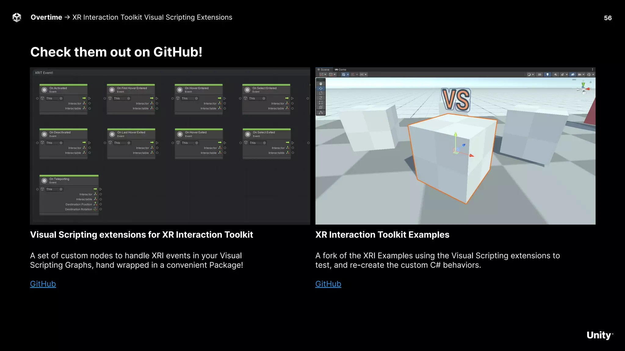 Overtime -> XR Interaction Toolkit Visual Scripting Extensions 56
Check them out on GitHub!
A set of custom nodes to handle XRI events in your Visual
Scripting Graphs, hand wrapped in a convenient Package!
GitHub
Visual Scripting extensions for XR Interaction Toolkit
A fork of the XRI Examples using the Visual Scripting extensions to
test, and re-create the custom C# behaviors.
GitHub
XR Interaction Toolkit Examples
 