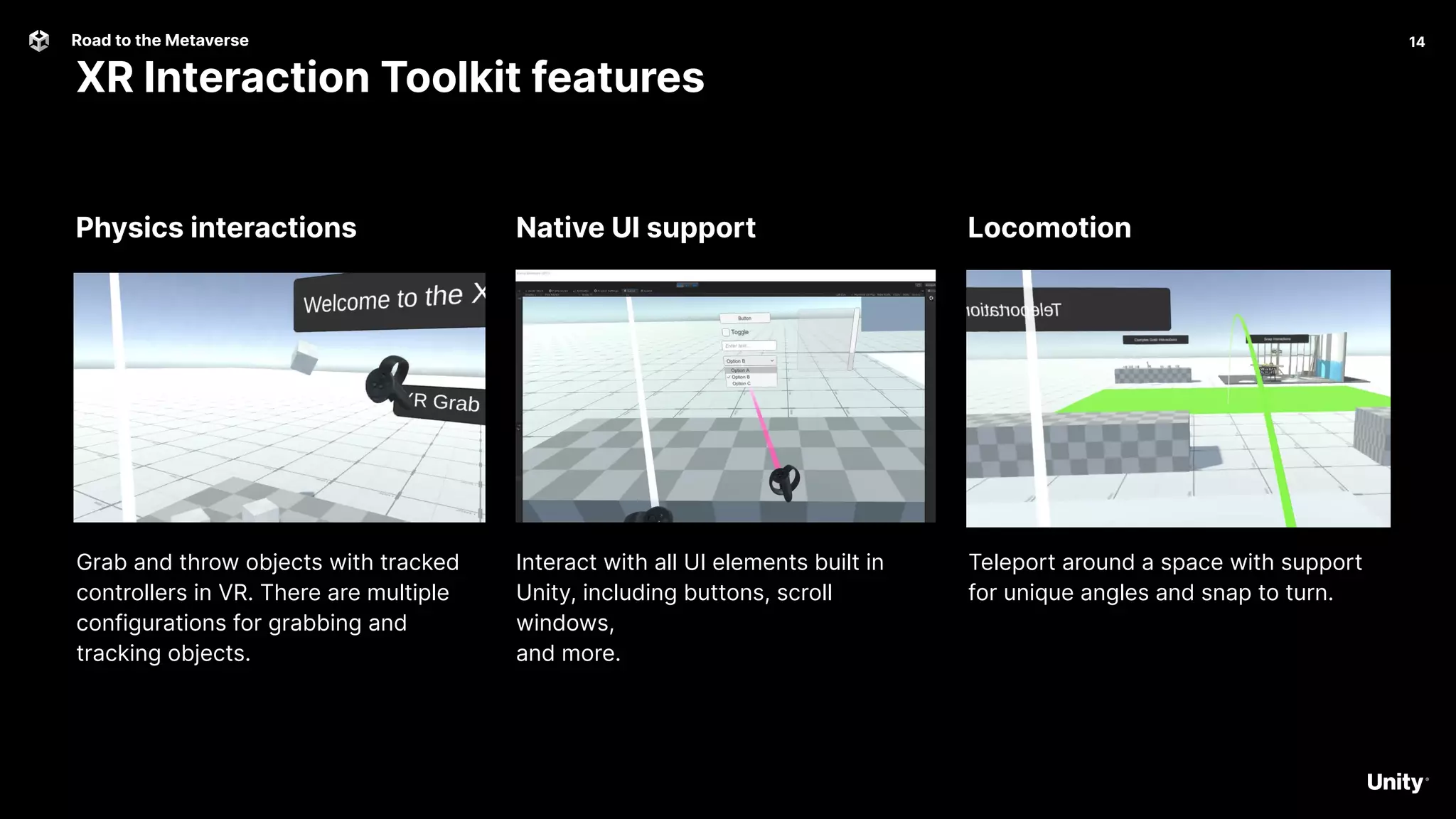 14
Road to the Metaverse
XR Interaction Toolkit features
14
Locomotion
Native UI support
Physics interactions
Grab and throw objects with tracked
controllers in VR. There are multiple
configurations for grabbing and
tracking objects.
Interact with all UI elements built in
Unity, including buttons, scroll
windows,
and more.
Teleport around a space with support
for unique angles and snap to turn.
 
